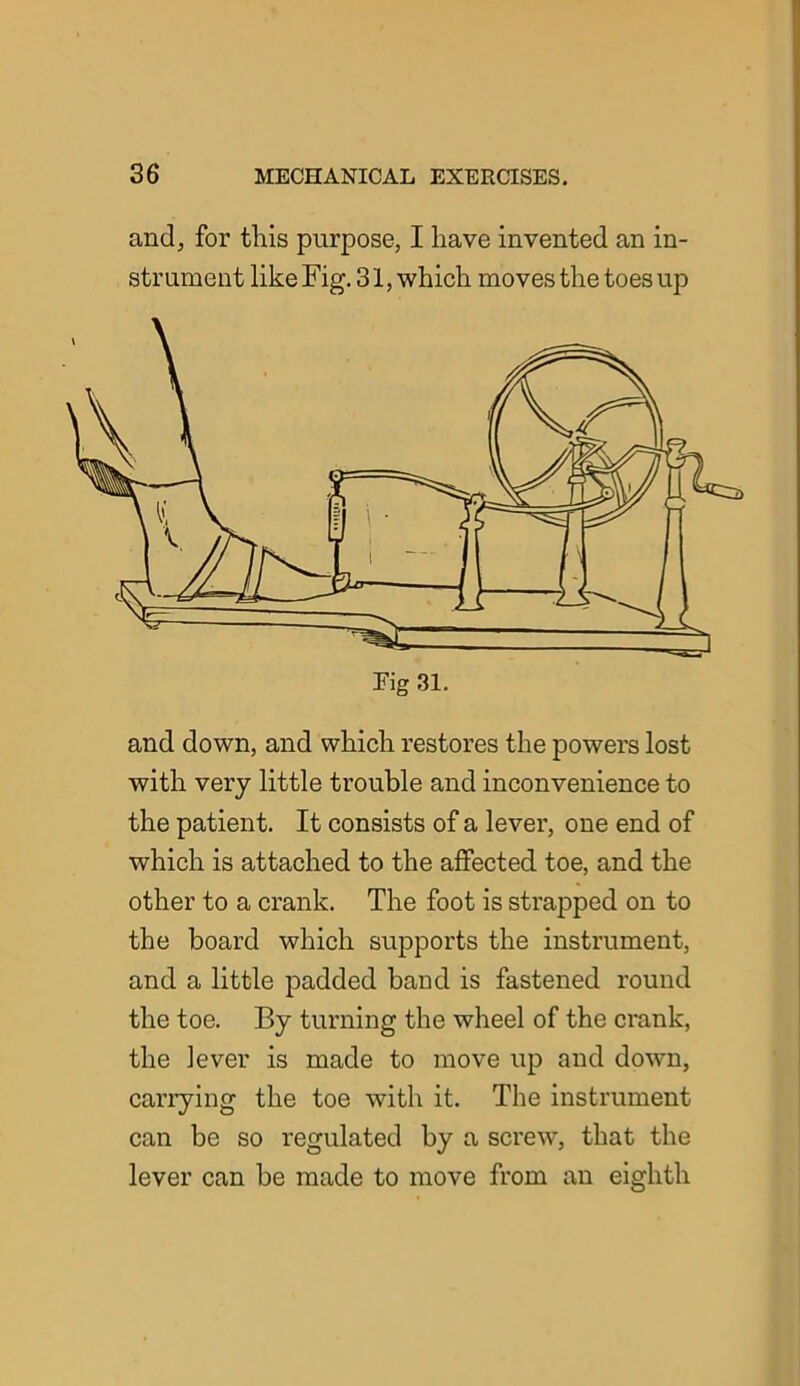 and, for this purpose, I have invented an in- strument like Fig. 31, which moves the toes up Fig 31. and down, and which restores the powers lost with very little trouble and inconvenience to the patient. It consists of a lever, one end of which is attached to the affected toe, and the other to a crank. The foot is strapped on to the board which supports the instrument, and a little padded band is fastened round the toe. By turning the wheel of the crank, the lever is made to move up and down, carrying the toe with it. The instrument can be so regulated by a screw, that the lever can be made to move from an eighth