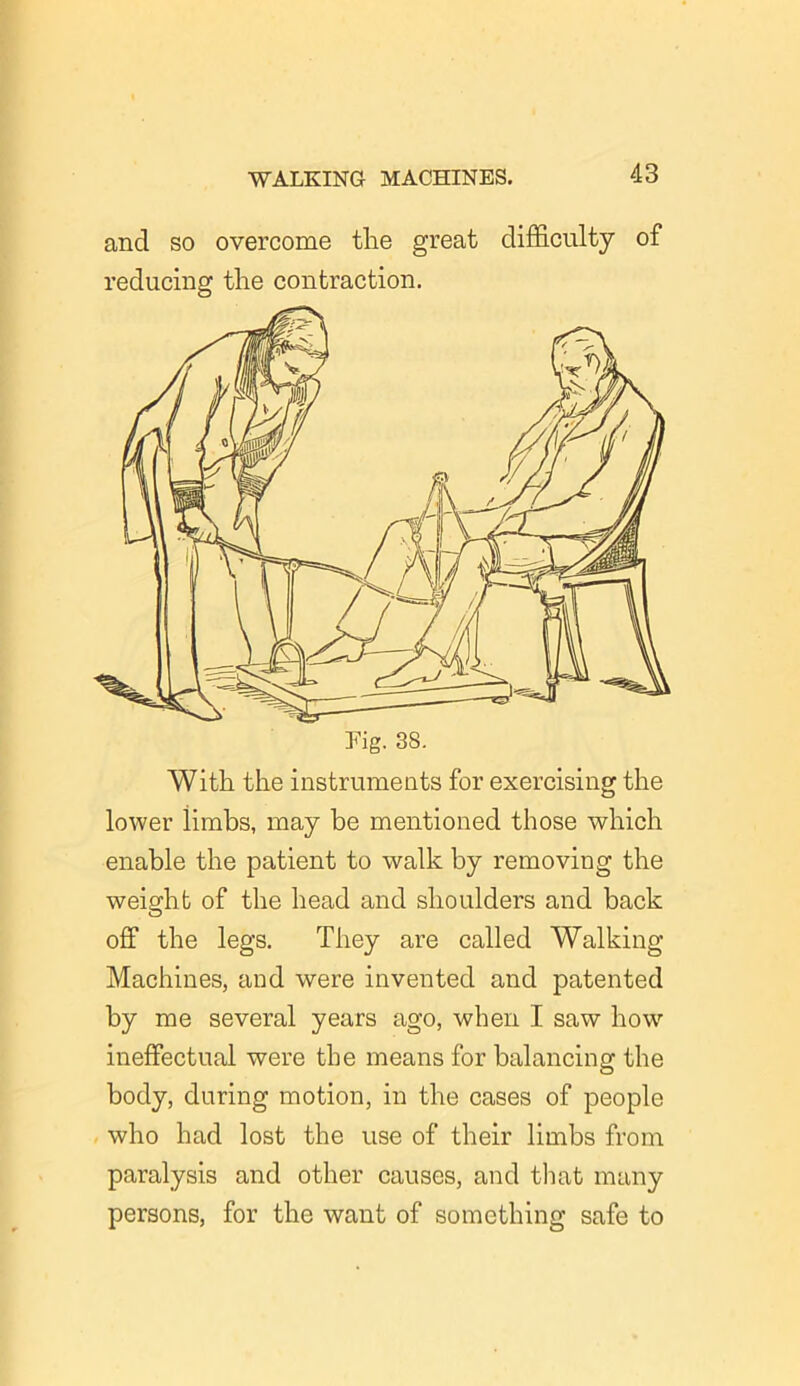and so overcome the great difficulty of reducing the contraction. With the instruments for exercising the lower iimbs, may be mentioned those which enable the patient to walk by removing the weight of the head and shoulders and back off the legs. They are called Walking Machines, and were invented and patented by me several years ago, when I saw how ineffectual were the means for balancing the body, during motion, in the cases of people who had lost the use of their limbs from paralysis and other causes, and that many persons, for the want of something safe to