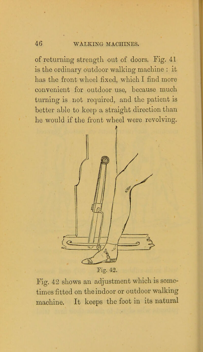 of returning strength out of doors. Fig. 41 is the ordinary outdoor walking machine : it has the front wheel fixed, which I find more convenient for outdoor use, because much turning is not required, and the patient is better able to keep a straight direction than he would if the front wheel were revolving. Fig. 42 shows an adjustment which is some- times fitted on the indoor or outdoor walking machine. It keeps the foot in its natural