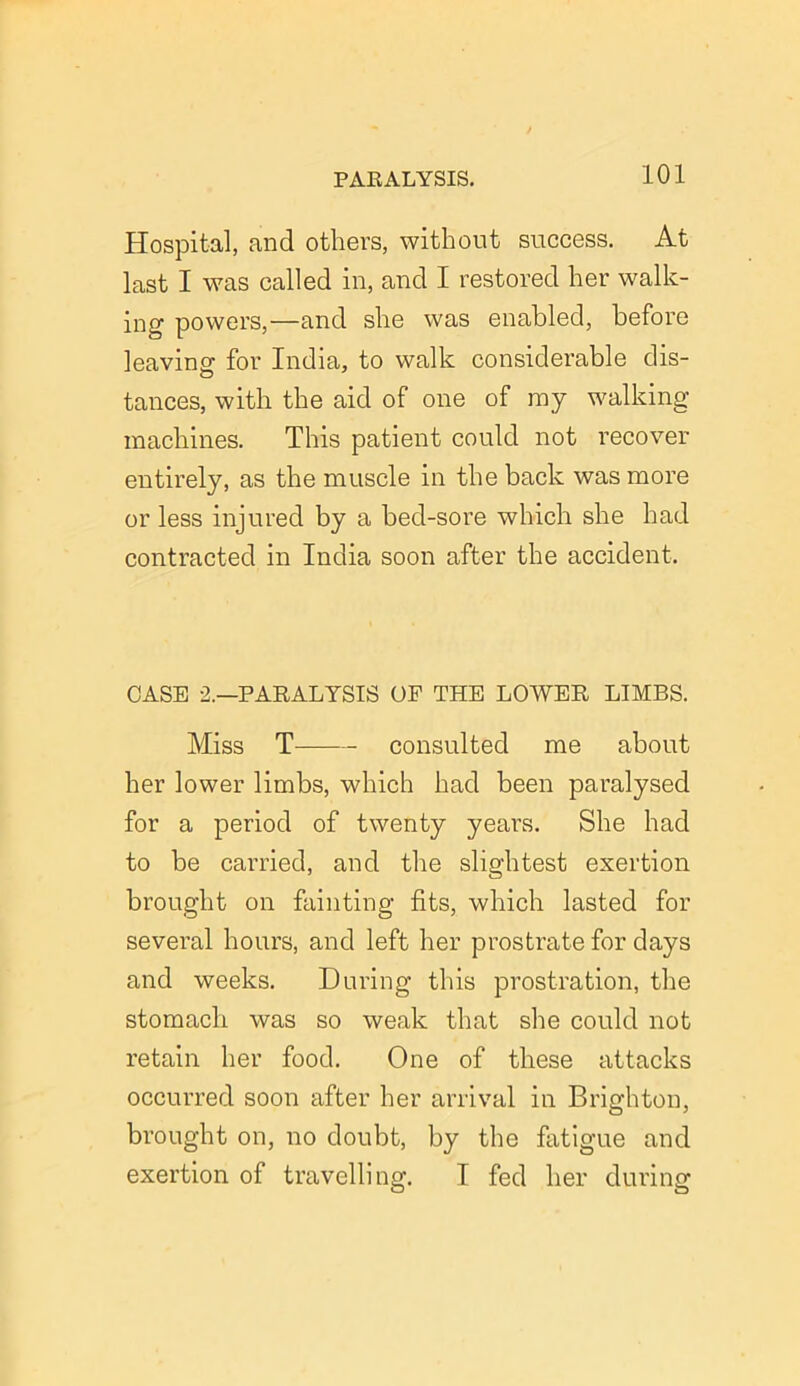 Hospital, and others, without success. At last I was called in, and I restored her walk- ing powers,—and she was enabled, before leaving for India, to walk considerable dis- tances, with the aid of one of ray walking machines. This patient could not recover entirely, as the muscle in the back was more or less injured by a bed-sore which she had contracted in India soon after the accident. CASE 2.—PARALYSIS OF THE LOWER LIMBS. Miss T consulted me about her lower limbs, which had been paralysed for a period of twenty years. She had to be carried, and the slightest exertion brought on fainting fits, which lasted for several hours, and left her prostrate for days and weeks. During this prostration, the stomach was so weak that she could not retain her food. One of these attacks occurred soon after her arrival in Brighton, brought on, no doubt, by the fatigue and exertion of travelling. I fed her during