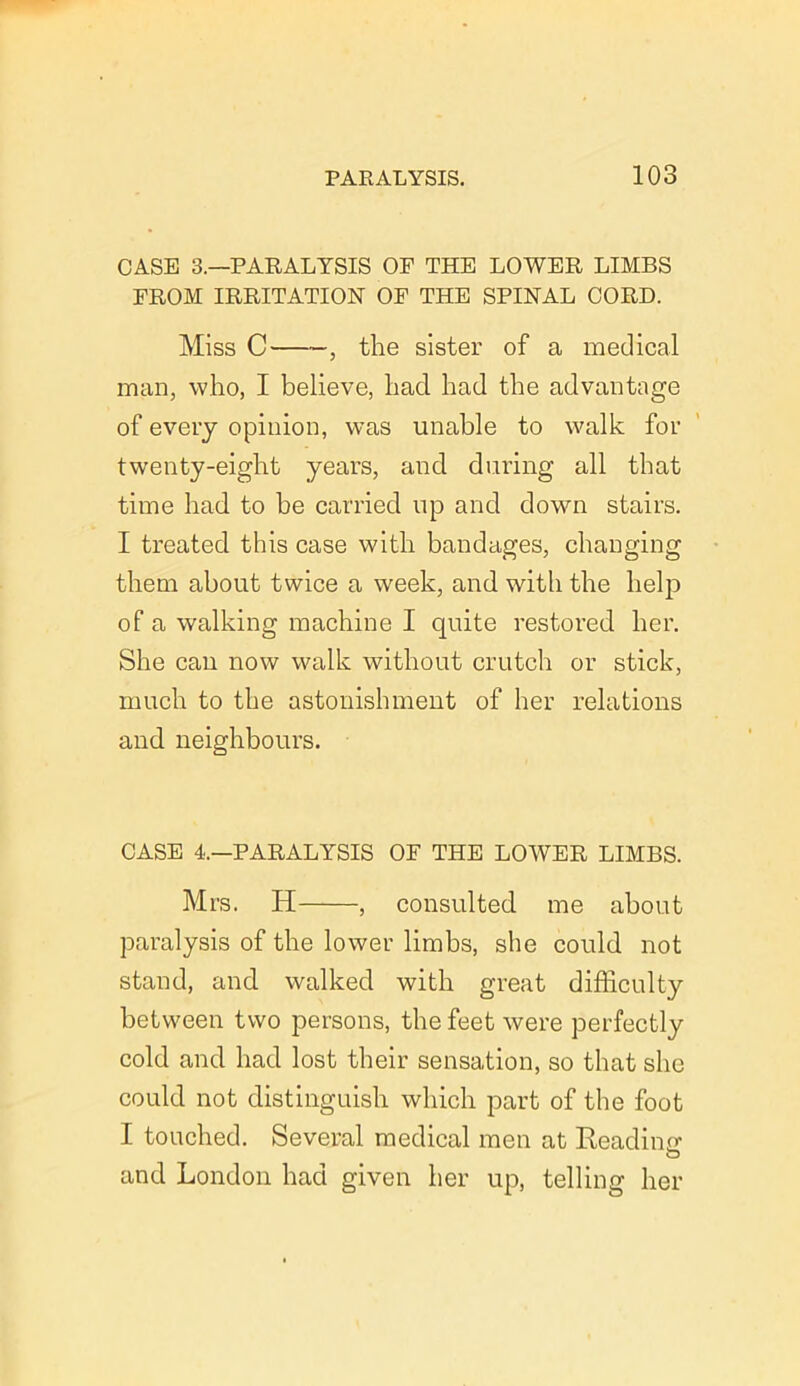 CASE 3.—PARALYSIS OF THE LOWER LIMBS FROM IRRITATION OF THE SPINAL CORD. Miss C , the sister of a medical man, who, I believe, had had the advantage of every opinion, was unable to walk for twenty-eight years, and during all that time had to he carried up and down stairs. I treated this case with bandages, changing them about twice a week, and with the help of a walking machine I quite restored her. She can now walk without crutch or stick, much to the astonishment of her relations and neighbours. CASE 4.—PARALYSIS OF THE LOWER LIMBS. Mrs. H , consulted me about paralysis of the lower limbs, she could not stand, and walked with great difficulty between two persons, the feet were perfectly cold and had lost their sensation, so that she could not distinguish which part of the foot I touched. Several medical men at Reading O and London had given her up, telling her