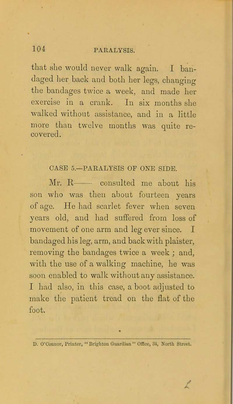 that she would never walk again. I ban- daged her back and both her legs, changing the bandages twice a week, and made her exercise in a crank. In six months she walked without assistance, and in a little more than twelve months was quite re- covered. CASE 5.—PARALYSIS OF ONE SIDE. Mr. R consulted me about his son who was then about fourteen years of age. He had scarlet fever when seven years old, and had suffered from loss of movement of one arm and leg ever since. I bandaged his leg, arm, and back with plaister, removing the bandages twice a week ; and, with the use of a walking machine, he was soon enabled to walk without any assistance. I had also, in this case, a boot adjusted to make the patient tread on the flat of the foot. D. O’Connor, Printer, 11 Brighton Guardian  Office, 31, North Street.