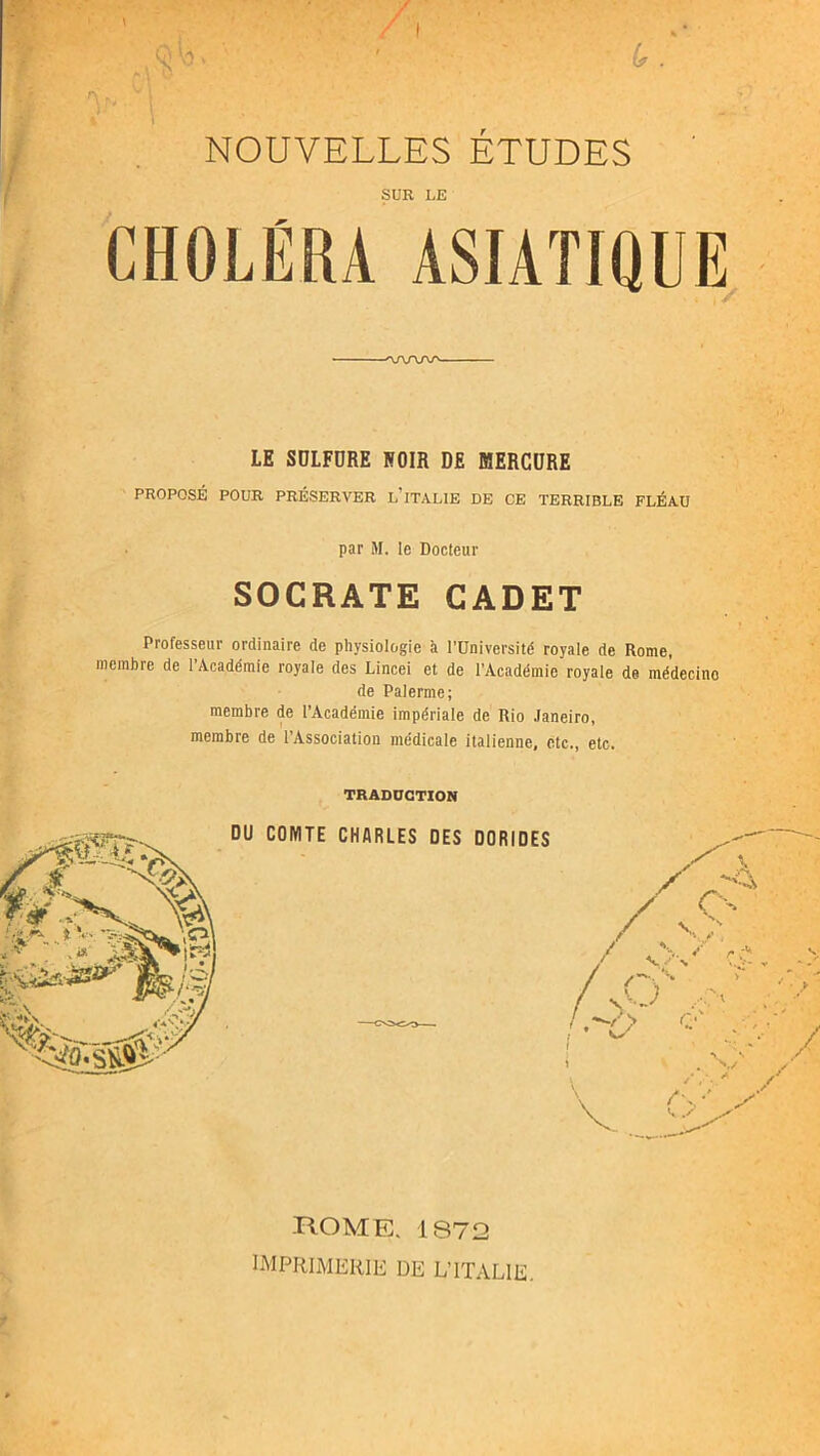 I SUR LE CHOLÉRA ASIATIQUE ■:i! ■ : V ———'\f\r\j\r' LE SDLFDRE NOIR DE MERCDRE PROPOSÉ POUR PRÉSERVER l’iTALIE DE CE TERRIBLE FLÉAU par N. le Docteur SOCRATE CADET Professeur ordinaire de physiologie à l’Université royale de Rome, membre de l’Académie royale des Lincei et de l’Académie royale de médecine de Palerme; membre de l’Académie impériale de Rio Janeiro, membre de l’Association médicale italienne, etc., etc. TRADDCTION ROME. 187!2 imprimerie de L’ITALIE,