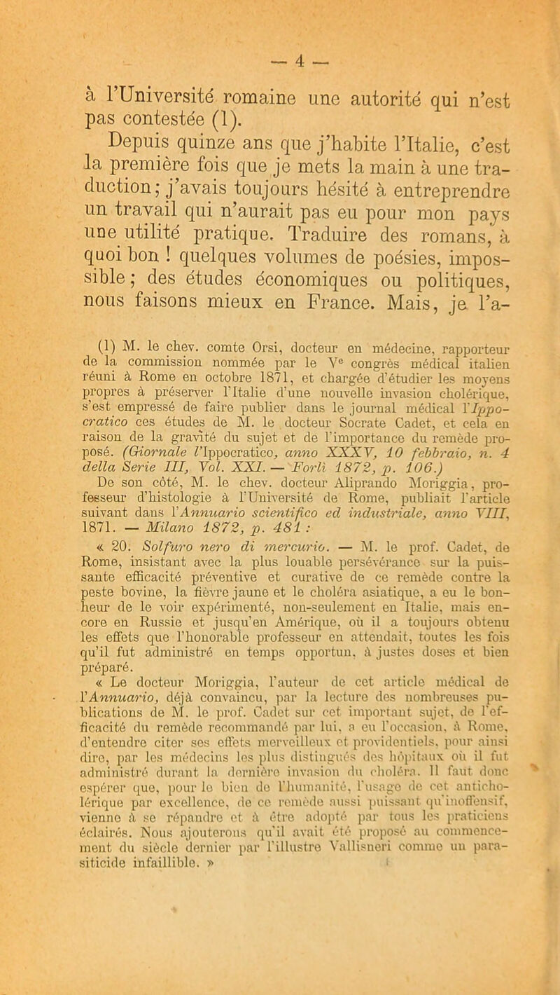 à rUniversité romaine une autorité qui n’est pas contestée (1). Depuis quinze ans que j’habite l’Italie, c’est la première fois que je mets la main à une tra- duction; j’avais toujours hésité à entreprendre un travail qui n’aurait pas eu pour mon pays une utilité pratique. Traduire des romans, à quoi bon ! quelques volumes de poésies, impos- sible ; des études économiques ou politiques, nous faisons mieux en France. Mais, ja Ta- (1) M. le chev. comte Orsi, docteui’ en médecine, rapporteur de la commission nommée par le Y® congrès médical italien réuni à Rome en octobre 1871, et chargée d’étudier les moyens propres à préserver l’Italie d’une nouvelle invasion cholérique, s’est empressé de faire publier dans le journal médical YTppo- cratico ces études de M. le docteur Socrate Cadet, et cela en raison de la gravité du sujet et de l’importance du remède pro- posé. (Giornale Tlppocratico, anno XXXV, 10 febbraio, n. 4 délia Sérié III, Vol. XXI. — Forli 1872, p. 106.) De son côté, M. le chev. docteur Aliprando IMoriggia, pro- fesseur d’histologie à l’Université de Rome, publiait l'article suivant daus VAnnuario scientifico ed industriale, anno VIII, 1871. — Milano 1872, p. 481 : « 20. Solfuro nero di mercurio. — M. le prof. Cadet, de Rome, insistant avec la plus louable persévérance sm’ la puis- sante etScacité préventive et curative de ce remède contre la peste bovine, la fièvre jaune et le choléra asiatique, a eu le bon- heur de le voir expérimenté, non-seulement en Italie, mais en- core en Russie et jusqu’en Amérique, où il a toujours obtenu les effets que l’honorable professeur en attendait, toutes les fois qu’il fut administré en temps opportun, à justes doses et bien préparé. « Le docteur Moriggia, l’auteur de cet article médical de YAnnuario, déjà convaincu, par la lecture des nombreuses pu- blications de M. le prof. Cadet sur cet important sujet, de l'ef- ficacité du remède recommandé par lui. a eu l'occasion, à Rome, d’entendre citer ses effets merveilleux et providentiels, pour ainsi dire, par les médecins les plus distingués des hôpitaux où il fut administré durant la dernière invasion du choléra. 11 faut donc espérer que, pour le bien do l'humanité, l'usago de cet anticho- lérique par excellence, de ce remédo aussi puissant (ju inoffensif, vienne à se répandre et à être adopté par tous les praticiens éclairés. Nous ajouterons qu'il avait été proposé au commence- ment du siècle dernier par l’illustre Vallisucri comme uii para- siticide infaillible. »