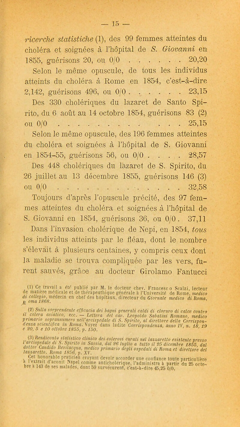 ricerche statistiche (1), des 99 femmes atteintes du choléra et soignées à l’hôpital de S. Giovanni en 1855, guérisons 20, ou 0/0 20,20 Selon le même opuscule, de tous les individus atteints du choléra à Rome en 1854, c’est-à-dire 2,142, guérisons 496, ou 0/0 23,15 Des 330 cholériques du lazaret de Santo Spi- rite, du 6 août au 14 octobre 1854, guérisons 83 (2) ou 0/0 25,15 Selon le même opuscule, des 196 femmes atteintes du choléra et soignées à l’hôpital de S. Giovanni en 1854-55, guérisons 56, ou 0/0 . . . . 28,57 Des 448 cholériques du lazaret de S. Spirito, du 26 juillet au 13 décembre 1855, guérisons 146 (3) ou 0/0 32,58 Toujours d’après l’opuscule précité, des 97 fem- mes atteintes du choléra et soignées à l’hôpital de S. Giovanni en 1854, guérisons 36, ou 0/0. 37,11 Dans l’invasion cholérique de Nepi, en 1854, tous les individus atteints par le fléau, dont le nombre s’élevait à plusieurs centaines, y compris ceux dont la maladie se trouva compliquée par les vers, fu- rent sauvés, grâce au docteur Girolamo Fantucci (1) Ce travail a éti* publié par M. le docteur chev. Francesco Scalzi, lecteur de matière médicale et de ttiérapeutliique générale h l’Université de Rome, medico dj coZ/fiÿjo, médecin en chcl'des hôpitaux, directeur du GrontaZe medico di Roma, ^ orna 1868. (2) Sulla enrpmidente cfficacia dei hagni generali caldi di cloruro di calce conlro il calera analico, ecc. — Lcllcra dcl car. Lcopoldo Sahalini Romano, medico prmano soprannumero nelVarcispedale di S. Spinto, al dircllore délia Corrispon- denza .icienlifîca in Roma. Voyez dans ladite Corrispondenza, anno IV, n. 18 19 e 20, 5 e 10 oltobre 1855, p. 150. > , ^ (3) Rendiconlo slatistico clinico dei colerosi ciirali nsi lazzarello esistentc pressa l arcispedale di S. Spinto in Sassia, dal 26 luglio a tutto il 25 dicembre 1855, dal ilottor Candido BevitaMua, medico primario dcgli ospedati di Roma et dircllore dei lazzarello. Roma 1856, p. A'V. 1, 'Icvoir accorder une coiinance toute particulière h ' anticliolériqae, l’administra è partir du 25 octo- bre à 143 de ses malades, dont 59 survécurent, c’est-k-dire 45,25 0/0.