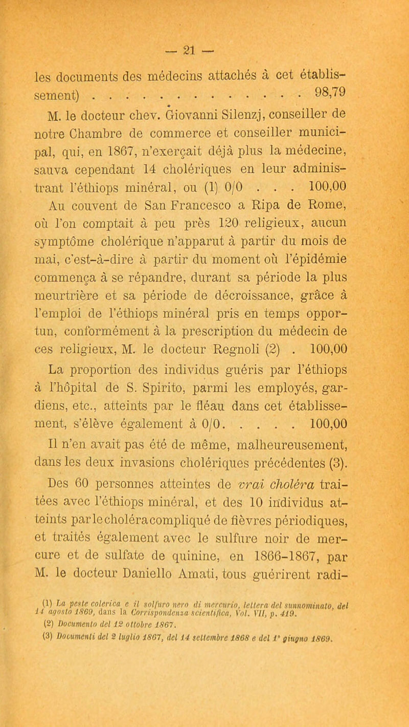 les documents des médecins attachés à cet établis- sement) 98,79 M. le docteur chev. Giovanni Silenzj, conseiller de notre Chambre de commerce et conseiller munici- pal, qui, en 1867, n’exerçait déjà plus la médecine, sauva cependant 14 cholériques en leur adminis- trant l’éthiops minéral, ou (1) 0/0 . . . 100,00 Au couvent de San Francesco a Ripa de Rome, où l’on comptait à peu près 120 religieux, aucun symptôme cholérique n’apparut à partir du mois de mai, c'est-à-dire à partir du moment où l’épidémie commença à se répandre, durant sa période la plus meurtrière et sa période de décroissance, grâce à l’emploi de l’éthiops minéral pris en temps oppor- tun, conformément à la prescription du médecin de ces religieux, M. le docteur Regnoli (2) . 100,00 La proportion des individus guéris par l’éthiops à l’hôpital de S. Spirito, parmi les employés, gar- diens, etc., atteints par le fléau dans cet établisse- ment, s’élève également à 0/0 100,00 11 n’en avait pas été de même, malheureusement, dans les deux invasions cholériques précédentes (3). Des 60 personnes atteintes de vrai choléra trai- tées avec l’éthiops minéral, et des 10 individus at- teints par le choléra compliqué de fièvres périodiques, et traités également avec le sulfure noir de mer- cure et de sulfate de quinine, en 1866-1867, par M. le docteur Daniello Amati, tous guérirent radi- (1) La peste colerica e il solfuro nern di mercurio. lellera dcl sumiomiiiato, del i l ar/osto 1.969, dans la Corrispondenza scienlt/lca, Vol. VII, p. 419. (2) Documento del 12 ottobrc 1867. (3) Dooumenti dcl 2 luglio 1867, del 14 sellembre 1868 e del l’giugno 1869.