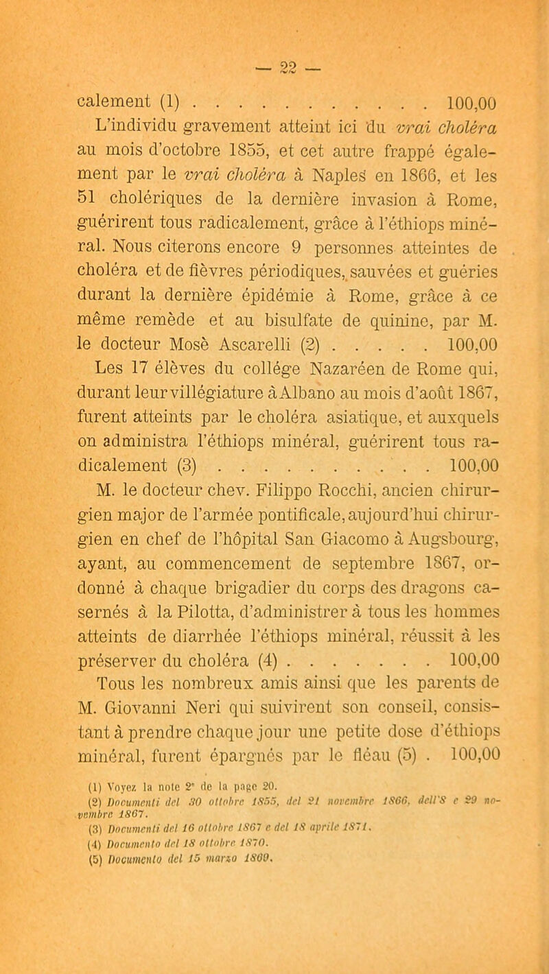 — 22 — Gaiement (1) 100,00 L’individu gravement atteint ici du vrai choléra au mois d’octobre 1855, et cet autre frappé égale- ment par le vrai choléra à Napled en 1866, et les 51 cholériques de la dernière invasion à Rome, guérirent tous radicalement, grâce à l’éthiops miné- ral. Nous citerons encore 9 personnes atteintes de choléra et de fièvres périodiques,.sauvées et guéries durant la dernière épidémie à Rome, grâce à ce même remède et au bisulfate de quinine, par M. le docteur Mosè Ascarelli (2) 100,00 Les 17 élèves du collège Nazaréen de Rome qui, durant leur villégiature à Albano au mois d’août 1867, furent atteints par le choléra asiatique, et auxquels on administra l’éthiops minéral, guérirent tous ra- dicalement (3) 100,00 M. le docteur chev. Filippo Rocchi, ancien chirur- gien major de l’armée pontificale, aujourd’hui chirur- gien en chef de l’hôpital San Giacomo à Augsbourg, ayant, au commencement de septembre 1867, or- donné â chaque brigadier du corps des dragons ca- sernés à la Pilotta, d’administrer à tous les hommes atteints de diarrhée l’éthiops minéral, réussit à les préserver du choléra (4) 100,00 Tous les nombreux amis ainsi que les parents de M. Giovanni Neri qui suivirent son conseil, consis- tant à prendre chaque jour une petite dose d’éthiops minéral, furent épargnés par le fléau (5) . 100,00 (1) Voyez la noie 2” rie la page 20. (2) Documcnti dcl 30 ottohrc 1335, ilel 2/ norcmhrc 1366. dell'S e S9 rw- vBiiibrc 1867. (3) Dncumcnii de.l 16 ottohrc 1867 e del 18 aprite 1371. (•1) Documriito dct 18 ottohrc 1370.