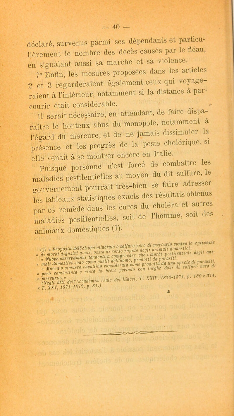 déclaré, survenus parmi ses dépendants et particu- lièrement le nombre des décès causés par le fléau, en signalant aussi sa marche et sa violence. ^ 7° Enfin, les mesures proposées dans les articles 2 et 3 regarderaient également ceux fini voyage raient à l’intérieur, notamment si la distance a par- courir était considérable. Il serait nécessaire, en attendant, de taire dispa- raître le honteiis abus du monopole, notamment a l’é>rard du mercure, et de ne jamais dissimuler a présence et les progrès de la peste cholérique, si elle venait à se montrer encore en Italie. Puisque personne n'est forcé de combattre les maladies pestilentielles au moyen du dit sulfure, gouvernement pourrait très-bien se faire adresser L tableaux statistiques exacts des résultats obtenus par ce remède dans les cures du choiera et autre maladies pestilentielles, soit de l'homme, soit des animaux domestiques (1). (1, « Propo^ta düVctiopc i^dimorbidilTusiviacuU ^ Xtimorbi pestilen-Jal, degli ««<- cT.xxv,mi-iS7s,p.si.)