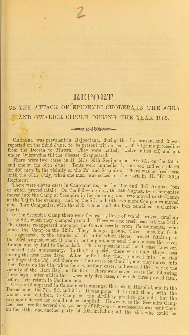 REPORT ON THE ATTACK OP EPIDEMIC CHOLERA IN THE AGRA /'• AND GWALIOR CIRCLE DURING THE YEAR 1862. Choieea was prevalent in Rajpootana, during the hot season, and it was reported on the 22nd June, to be present with a party of Pilgrims proceeding from the Decean to Muttra. They were halted, twelve miles off, and put under Quarantine till the disease disappeared. ’ There Were two cases in II. M.’s 35th Regiment at AGRA, on the 29th and one on the 30th June. Tents were immediately pitched and cots placed for 400 men, ip. the vicinity of the Taj and Secundra. There was no fresh case until the 30th July, when one man was seized in the Fort, in H. M.’s 35th Regiment. There were eleven cases in Cantonments, on the 2nd and 3rd August (ten of which proved fatal.) On the following day, the 4th August, two Companies moved into the Camp at Secundra in the morning, and two moved to the Camp at the Taj in the evening; and on the 5th and 6th two more Companies moved out. Two Companies, with the sick women and children, remained in Canton- ments. In the Secundra Camp there were five cases, three of which proved fatal up to the 8th, when they changed ground. There was no fresh case till the 14th The disease re-appeared amongst the Convalescents from Cantonment® who' joined the Camp on the 12th. They changed ground three times, hut fresh cases appeared, to the number of fifteen (of which eleven proved fatal) up to the 23rd August, when it was in contemplation to send them across the river Jumna, and by Rail to Shekoabad. The disappearance of the disease, however rendered this unnecessary. In the Taj party, there were only three cases during the first three days After the first day, they removed into the sido bmldmgs at the Taj; but there were four cases on the 7th, and they moved into their Tents on the 8th when there were four cases, and crossed the river to the vicinity ol the Ram Ragh on the 9th. There were seven cases the following threo days ; after which there were only five cases, of which three proved fataf before then- return to Cantonments. proven laiai. Cases still appeared in Cantonments amongst the sick in Ilosnihl <,,-,,1 +1,- Barracks on the 7th, 8th and 9th. it was proposed to end C' ™ t the women and children, to Camp on the Artillery practise a d ! t the carnage indented for could not be supplied. However as the sJ,,?,’i“ on the 11th, and another party of 102, including all the sick who could be