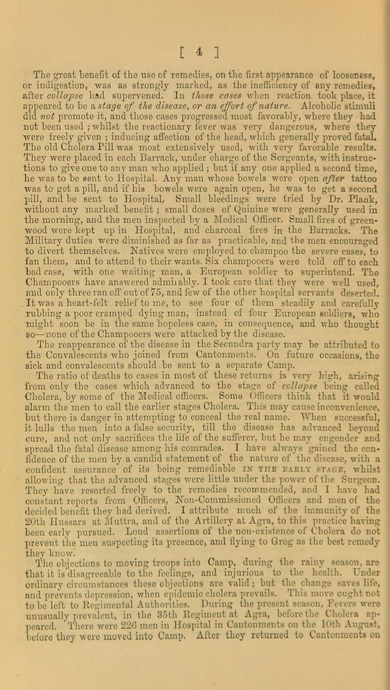 [ * ] The great benefit of tho use of remedies, on the first appearance of looseness, or indigestion, was as strongly marked, as the inefficiency of any remedies, after collapse had supervened. In those cases when reaction took place, it appeared to be a stage of the disease, or an effort of nature. Alcoholic stimuli did not promote it, and those cases progressed most favorably, where they had not been used ; whilst the reactionary fever was very dangerous, where they were freely given ; inducing affection of the head, which generally proved fatal. The old Cholera Pill was most extensively used, with very favorable results. They were placed in each Barrack, under charge of the Sergeants, with instruc- tions to give one to any man who applied ; but if any one applied a second time, he was to be sent to Hospital. Any man whose bowels were open after tattoo was to get a pill, and if his bowels were again open, he was to get a second pill, and be sent to Hospital, Small bleedings were tried by Dr. Plank, without any marked benefit; small doses of Quinine were generally used in the morning, and the men inspected by a Medical Officer. Small fires of green- wood were kept up in Hospital, and charcoal fires in the Barracks. The Military duties were diminished as far as practicable, and the men encouraged to divert themselves. Natives were employed to champoo the severe cases, to fan them, and to attend to their wants. Six champooers were told off to each bad case, with one waiting man, a European soldier to superintend. The Champooers have answered admirably. I took care that they were well used, and only three ran off out of 75, and few of the other hospital servants deserted. It was a heart-felt relief to me, to see four of them steadily and carefully rubbing a poor cramped dying man, instead of four European soldiers, who might soon be in the same hopeless case, in consequence, and who thought so—none of the Champooers were attacked by the disease. The reappearance of the disease in the Secuudra party may be attributed to the Convalescents who joined from Cantonments. On future occasions, the sick and convalescents should be sent to a separate Camp. The ratio of deaths to cases in most of these returns is very high, arising from only the cases which advanced to the stage of collapse being called Cholera, by some of the Medical officers. Some Officers think that it would alarm tbe men to call the earlier stages Cholera. This may cause inconvenience, but there is danger in attempting to conceal the real name. When successful, it lulls the men into a false security, till tho disease has advanced beyond cure, and not only sacrifices the life of the sufferer, but he may engender and spread the fatal disease among his comrades. I have always gained the con- fidence of the men by a candid statement of the nature of the disease, with a confident assurance of its being remediable in tiie early stage, whilst allowing that the advanced stages were little under the power of the Surgeon. They have resorted freely to the remedies recommended, and I have had constant reports from Officers, Non-Commissioned Officers and men of the decided benefit they had derived. I attribute much of the immunity of the 20th Hussars at Muttra, and of the Artillery at Agra, to this practice having been early pursued. Loud assertions of the non-existence of Cholera do not prevent the men suspecting its presence, and flying to Grog as the best remedy they know. The objections to moving troops into Camp, during the rainy season, are that it is disagreeable to the feelings, and injurious to the health. Under ordinary circumstances these objections are valid; but the change saves life, and prevents depression, when epidemic cholera prevails. This move ought not to be left to Regimental Authorities. During the present season, Fevers were unusually prevalent, in the 35lh Regiment at Agra, before the Cholera ap- peared. There wero 220 men in Hospital in Cantonments on the 10th August, before they were moved into Camp. After they returned to Cantonments on