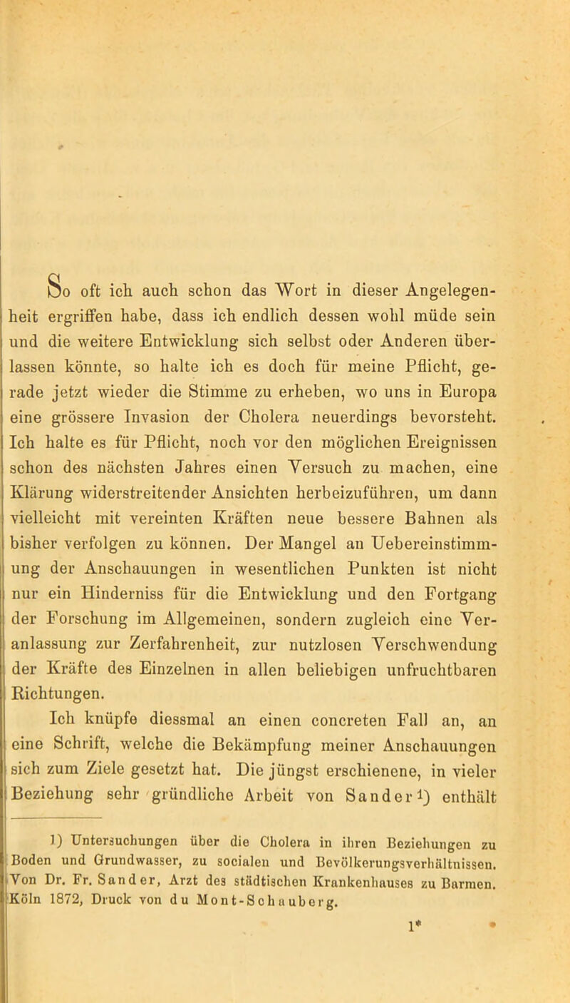 heit ergriffen habe, dass ich endlich dessen wohl müde sein und die weitere Entwicklung sich selbst oder Anderen über- lassen könnte, so halte ich es doch für meine Pflicht, ge- rade jetzt wieder die Stimme zu erheben, wo uns in Europa eine grössere Invasion der Cholera neuerdings bevorsteht. Ich halte es für Pflicht, noch vor den möglichen Ereignissen schon des nächsten Jahres einen Versuch zu machen, eine Klärung widerstreitender Ansichten herbeizuführen, um dann vielleicht mit vereinten Kräften neue bessere Bahnen als bisher verfolgen zu können. Der Mangel an Uebereinstimm- ung der Anschauungen in wesentlichen Punkten ist nicht nur ein Hinderniss für die Entwicklung und den Fortgang der Forschung im Allgemeinen, sondern zugleich eine Ver- anlassung zur Zerfahrenheit, zur nutzlosen Verschwendung der Kräfte des Einzelnen in allen beliebigen unfruchtbaren Richtungen. Ich knüpfe diessmal an einen concreten Fall an, an eine Schrift, welche die Bekämpfung meiner Anschauungen sich zum Ziele gesetzt hat. Die jüngst erschienene, in vieler Beziehung sehr gründliche Arbeit von Sander 1) enthält ]) Untersuchungen über die Cholera in ihren Beziehungen zu Boden und Grundwasser, zu socialen und Bevölkerungsverhaltnissen. Von Dr. Fr. Sander, Arzt des städtischen Krankenhauses zu Barmen. Köln 1872, Druck von du Mont-Schauborg. 1*