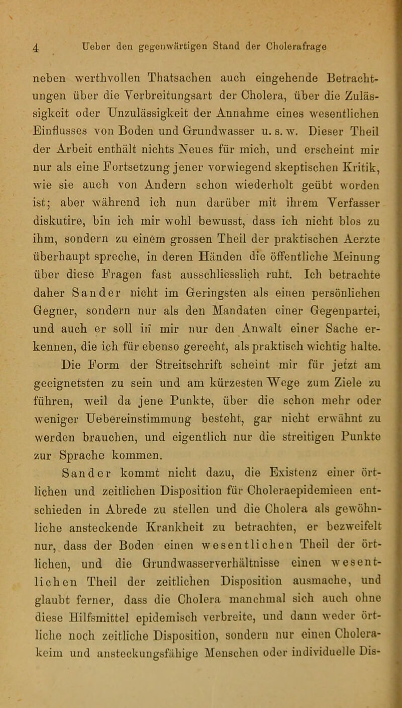neben werthvollen Thatsachen auch eingehende Betracht- ungen über die Verbreitungsart der Cholera, über die Zuläs- sigkeit oder Unzulässigkeit der Annahme eines wesentlichen Einflusses von Boden und Grundwasser u. s. w. Dieser Theil der Arbeit enthält nichts Neues für mich, und erscheint mir nur als eine Fortsetzung jener vorwiegend skeptischen Kritik, wie sie auch von Andern schon wiederholt geübt worden ist; aber während ich nun darüber mit ihrem Verfasser diskutire, bin ich mir wohl bewusst, dass ich nicht blos zu ihm, sondern zu einem grossen Theil der praktischen Aerzte überhaupt spreche, in deren Händen die öffentliche Meinung über diese Fragen fast ausschliesslich ruht. Ich betrachte daher Sander nicht im Geringsten als einen persönlichen Gegner, sondern nur als den Mandaten einer Gegenpartei, und auch er soll in mir nur den Anwalt einer Sache er- kennen, die ich für ebenso gerecht, als praktisch wichtig halte. Die Form der Streitschrift scheint mir für jetzt am geeignetsten zu sein und am kürzesten Wege zum Ziele zu führen, weil da jene Punkte, über die schon mehr oder weniger Uebereinstimmung besteht, gar nicht erwähnt zu werden brauchen, und eigentlich nur die streitigen Punkte zur Sprache kommen. Sander kommt nicht dazu, die Existenz einer ört- lichen und zeitlichen Disposition für Choleraepidemieen ent- schieden in Abrede zu stellen unfl die Cholera als gewöhn- liche ansteckende Krankheit zu betrachten, er bezweifelt nur, dass der Boden einen wesentlichen Theil der ört- lichen, und die Grundwasserverhältnisse einen wesent- lichen Theil der zeitlichen Disposition ausmache, und glaubt ferner, dass die Cholera manchmal sich auch ohne diese Hilfsmittel epidemisch verbreite, und dann weder ört- liche noch zeitliche Disposition, sondern nur einen Cholera- keim und ansteckungsfähige Menschen oder individuelle Dis-