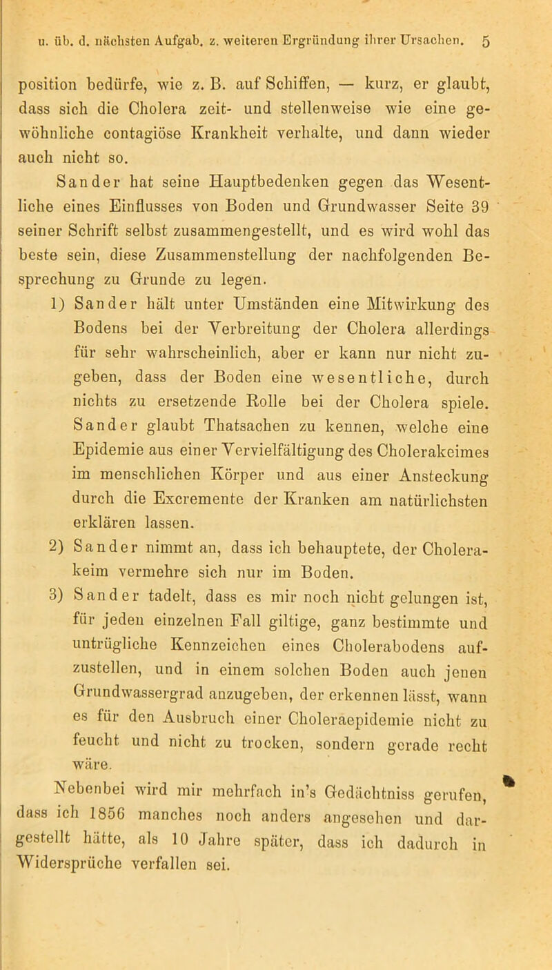 Position bedürfe, wie z. B. auf Schüfen, — kurz, er glaubt, dass sich die Cholera zeit- und stellenweise wie eine ge- wöhnliche contagiöse Krankheit verhalte, und dann wieder auch nicht so. Sander hat seine Hauptbedenken gegen das Wesent- liche eines Einflusses von Boden und Grundwasser Seite 39 seiner Schrift selbst zusammengestellt, und es wird wohl das beste sein, diese Zusammenstellung der nachfolgenden Be- sprechung zu Grunde zu legen. 1) Sander hält unter Umständen eine Mitwirkung des Bodens bei der Verbreitung der Cholera allerdings für sehr wahrscheinlich, aber er kann nur nicht zu- geben, dass der Boden eine wesentliche, durch nichts zu ersetzende Rolle bei der Cholera spiele. Sander glaubt Thatsachen zu kennen, welche eine Epidemie aus einer Vervielfältigung des Cholerakeimes im menschlichen Körper und aus einer Ansteckung durch die Excremente der Kranken am natürlichsten erklären lassen. 2) Sander nimmt an, dass ich behauptete, der Cholera- keim vermehre sich nur im Boden. 3) Sander tadelt, dass es mir noch nicht gelungen ist, für jeden einzelnen Fall gütige, ganz bestimmte und untrügliche Kennzeichen eines Cholerabodens auf- zustellen, und in einem solchen Boden auch jenen Grundwassergrad anzugeben, der erkennen lässt, wann es für den Ausbruch einer Choleraepidemie nicht zu feucht und nicht zu trocken, sondern gerade recht wäre. Nebenbei wird mir mehrfach in’s Gedächtniss gerufen, I dass ich 1856 manches noch anders angesehen und dar- I gestellt hätte, als 10 Jahre später, dass ich dadurch in ' Widersprüche verfallen sei.