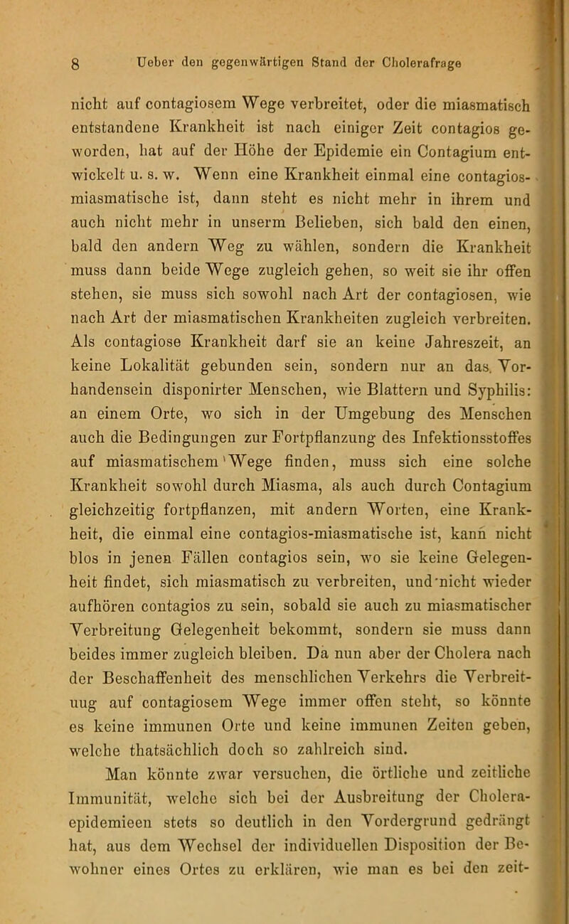 nicht auf contagiosem Wege verbreitet, oder die miasmatisch J entstandene Krankheit ist nach einiger Zeit contagios ge- 1 worden, hat auf der Höhe der Epidemie ein Contagium ent- * wickelt u. s. w. Wenn eine Krankheit einmal eine contagios- • miasmatische ist, dann steht es nicht mehr in ihrem und auch nicht mehr in unserm Belieben, sich bald den einen, bald den andern Weg zu wählen, sondern die Krankheit muss dann beide Wege zugleich gehen, so weit sie ihr offen ^ stehen, sie muss sich sowohl nach Art der contagiosen, wie < nach Art der miasmatischen Krankheiten zugleich verbreiten. [ Als contagiose Krankheit darf sie an keine Jahreszeit, an I keine Lokalität gebunden sein, sondern nur an das. Yor- ■ handensein disponirter Menschen, wie Blattern und Syphilis: ■ an einem Orte, wo sich in der Umgebung des Menschen ■ auch die Bedingungen zur Fortpflanzung des Infektionsstoffes a auf miasmatischem'Wege Anden, muss sich eine solche 9 Krankheit sowohl durch Miasma, als auch durch Contagium 3 gleichzeitig fortpflanzen, mit andern Worten, eine Krank- {| heit, die einmal eine contagios-miasmatische ist, kann nicht 9 blos in jenen Fällen contagios sein, wo sie keine Gelegen- a heit findet, sich miasmatisch zu verbreiten, und'nicht wieder 9 aufhören contagios zu sein, sobald sie auch zu miasmatischer Verbreitung Gelegenheit bekommt, sondern sie muss dann « beides immer zugleich bleiben. Da nun aber der Cholera nach a der Beschaffenheit des menschlichen Verkehrs die Verbreit- 9 uug auf contagiosem Wege immer offen steht, so könnte m es keine immunen Orte und keine immunen Zeiten geben, I welche thatsächlich doch so zahlreich sind. Man könnte zwar versuchen, die örtliche und zeitliche 9 Immunität, welche sich bei der Ausbreitung der Cholera- epidemieen stets so deutlich in den Vordergrund gedrängt ' hat, aus dem Wechsel der individuellen Disposition der Bc- | wohner eines Ortes zu erklären, wie man es bei den zeit-