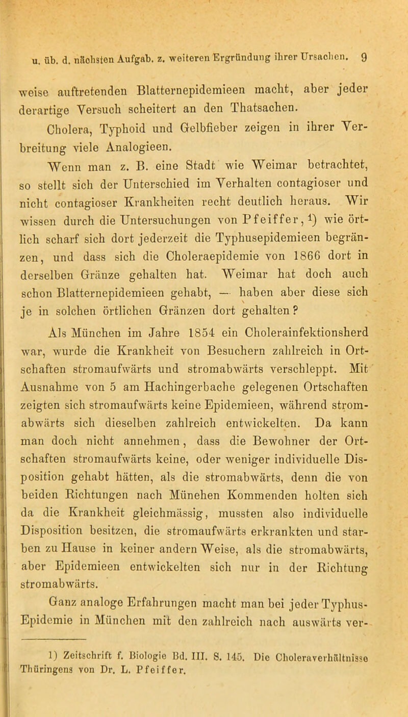 woise auftrGtendeii BlattGrnepidemiGGn tnaclit, aber jGdGr dGrartigG VGrsuch scliGitGrt an dan ThatsachGU. CholGra, Typhoid und GelbfiGbGr zGigGn in ihrGr Ygi- brGitung augIg AnalogiGGn. Wenn man z. B. Ginn Stadt wiG WGimar bGtrachtGt, so stGllt sich dor UntGrschiod im YGrhaltGn contagiosGr und nicht contagiosGr KrankhGitGn rGcht dGutlich heraus. Wir ■wissen durch die Untersuchungen von Pfeiffer,!) ^ie ört- lich scharf sich dort jederzeit die Typhusepidemieen begrän- zen, und dass sich die Choleraepidemie von 1866 dort in derselben Gränze gehalten hat. Weimar hat doch auch schon Blatternepidemieen gehabt, — haben aber diese sich je in solchen örtlichen Gränzen dort gehalten ? Als München im Jahre 1854 ein Cholerainfektionsherd war, wurde die Krankheit von Besuchern zahlreich in Ort- schaften stromaufwärts und stromabwärts verschleppt. Mit Ausnahme von 5 am Hachingerbache gelegenen Ortschaften zeigten sich stromaufwärts keine Epidemieen, während strom- abwärts sich dieselben zahlreich entwickelten. Da kann man doch nicht annehmen, dass die Bewohner der Ort- schaften stromaufwärts keine, oder weniger individuelle Dis- position gehabt hätten, als die stromabwärts, denn die von beiden Richtungen nach München Kommenden holten sich da die Krankheit gleichmässig, mussten also individuelle Disposition besitzen, die stromaufwärts erkrankten und star- ben zu Hause in keiner andern Weise, als die stromabwärts, aber Epidemieen entwickelten sich nur in der Richtung stromabwärts. Ganz analoge Erfahrungen macht man bei jeder Typhus- Epidemie in München mit den zahlreich nach auswärts ver- 1) Zeitschrift f. Biologie Bd. III. 8. 145. Die Choleraverhältnisse i Thüringens von Dr. L. Pfeiffer.