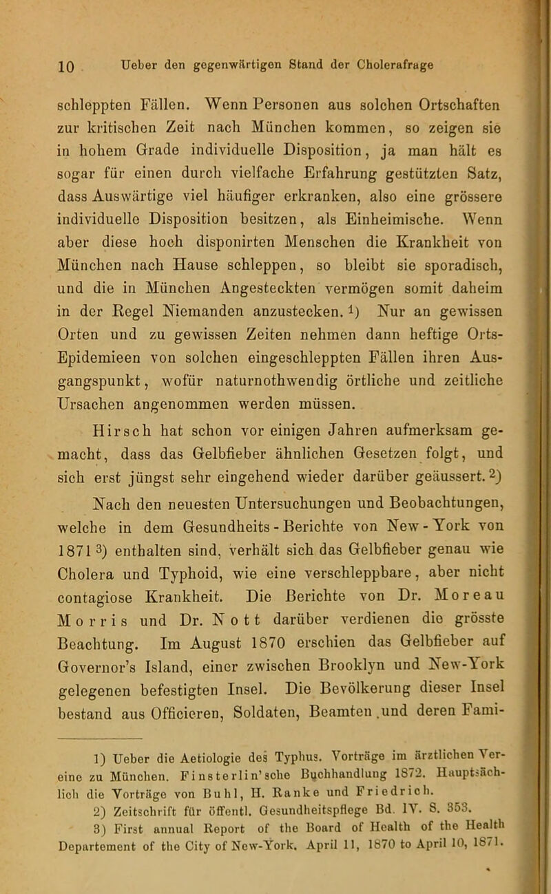 schleppten Fällen. Wenn Personen aus solchen Ortschaften zur kritischen Zeit nach München kommen, so zeigen sie in hohem Grade individuelle Disposition, ja man hält es sogar für einen durch vielfache Erfahrung gestützten Satz, dass Auswärtige viel häufiger erkranken, also eine grössere individuelle Disposition besitzen, als Einheimische. Wenn aber diese hoch disponirten Menschen die Krankheit von München nach Hause schleppen, so bleibt sie sporadisch, und die in München Angesteckten vermögen somit daheim in der Regel Niemanden anzustecken, l) Nur an gewissen Orten und zu gewissen Zeiten nehmen dann heftige Orts- Epidemieen von solchen eingeschleppten Fällen ihren Aus- gangspunkt, wofür naturnothwendig örtliche und zeitliche Ursachen angenommen werden müssen. Hirsch hat schon vor einigen Jahren aufmerksam ge- macht, dass das Gelbfieber ähnlichen Gesetzen folgt, und sich erst jüngst sehr eingehend wieder darüber geäussert. 2) Nach den neuesten Untersuchungen und Beobachtungen, welche in dem Gesundheits - Berichte von New - York von 18713) enthalten sind, verhält sich das Gelbfieber genau wie Cholera und Typhoid, wie eine verschleppbare, aber nicht contagiose Krankheit. Die Berichte von Dr. Moreau Morris und Dr. N o 11 darüber verdienen die grösste Beachtung. Im August 1870 erschien das Gelbfieber auf Governor’s Island, einer zwischen Brooklyn und New-Y^ork gelegenen befestigten Insel. Die Bevölkerung dieser Insel bestand aus Officieren, Soldaten, Beamten .und deren Fami- ]) Ueber die Aetiologie des Typbus. Vorträge im ärztlichen Ver- eine zu München. Finsterlin’sohe Buchhandlung 1872. Hauptsäch- lich die Vorträge von Buhl, II. Ranke und Friedrich. 2) Zeitschrift für öffentl. Gesundheitspflege Bd. IV. S. 353. 3) First annual Report of the Board of Health of the Health Departement of the City of New-York. April 11, 1870 to April 10, 1871.