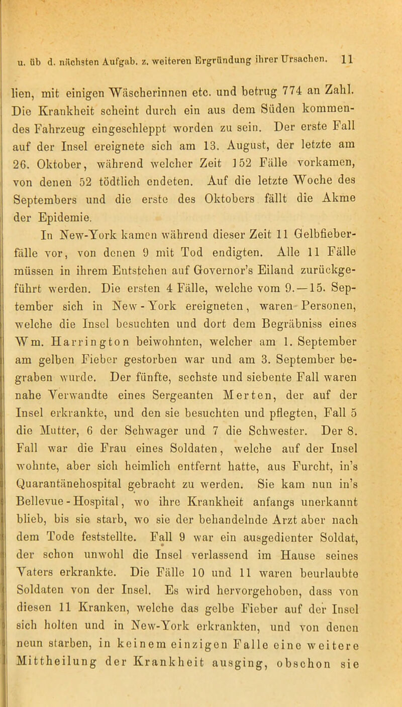 lien, mit einigen Wäscherinnen etc. und betrug 774 an Zahl. Die Krankheit scheint durch ein aus dem Süden kommen- des Fahrzeug eingeschleppt worden zu sein. Der erste Fall auf der Insel ereignete sich am 13. August, der letzte am 26. Oktober, während welcher Zeit 152 Fälle vorkamen, von denen 52 tödtlich endeten. Auf die letzte Woche des Septembers und die erste des Oktobers fällt die Akme der Epidemie. In New-York kamen während dieser Zeit 11 Gelbfieber- fälle vor, von denen 9 mit Tod endigten. Alle 11 Fälle müssen in ihrem Entstehen auf Governor’s Eiland zurückge- führt werden. Die ersten 4 Fälle, welche vom 9. —15. Sep- tember sich in New-York ereigneten, waren Personen, welche die Insel besuchten und dort dem Begräbniss eines Wm. Harrington beiwohnten, welcher am 1. September am gelben Fieber gestorben war und am 3. September be- graben wurde. Der fünfte, sechste und siebente Fall waren nahe Verwandte eines Sergeanten Merten, der auf der Insel erkrankte, und den sie besuchten und pflegten, Fall 5 die Mutter, 6 der Schwager und 7 die Schwester. Der 8. Fall war die Frau eines Soldaten, welche auf der Insel wohnte, aber sich heimlich entfernt hatte, aus Furcht, in’s Quarantänehospital gebracht zu werden. Sie kam nun in’s Bellevue - Hospital, wo ihre Krankheit anfangs unerkannt blieb, bis sie starb, wo sie der behandelnde Arzt aber nach dem Tode feststellte. Fall 9 war ein ausgedienter Soldat, der schon unwohl die Insel verlassend im Hause seines Vaters erkrankte. Die Fälle 10 und 11 waren beurlaubte Soldaten von der Insel. Es wird hervorgehoben, dass von diesen 11 Kranken, welche das gelbe Fieber auf der Insel i sich holten und in New-York erkrankten, und von denen neun starben, in keinem einzigen Falle eine weitere