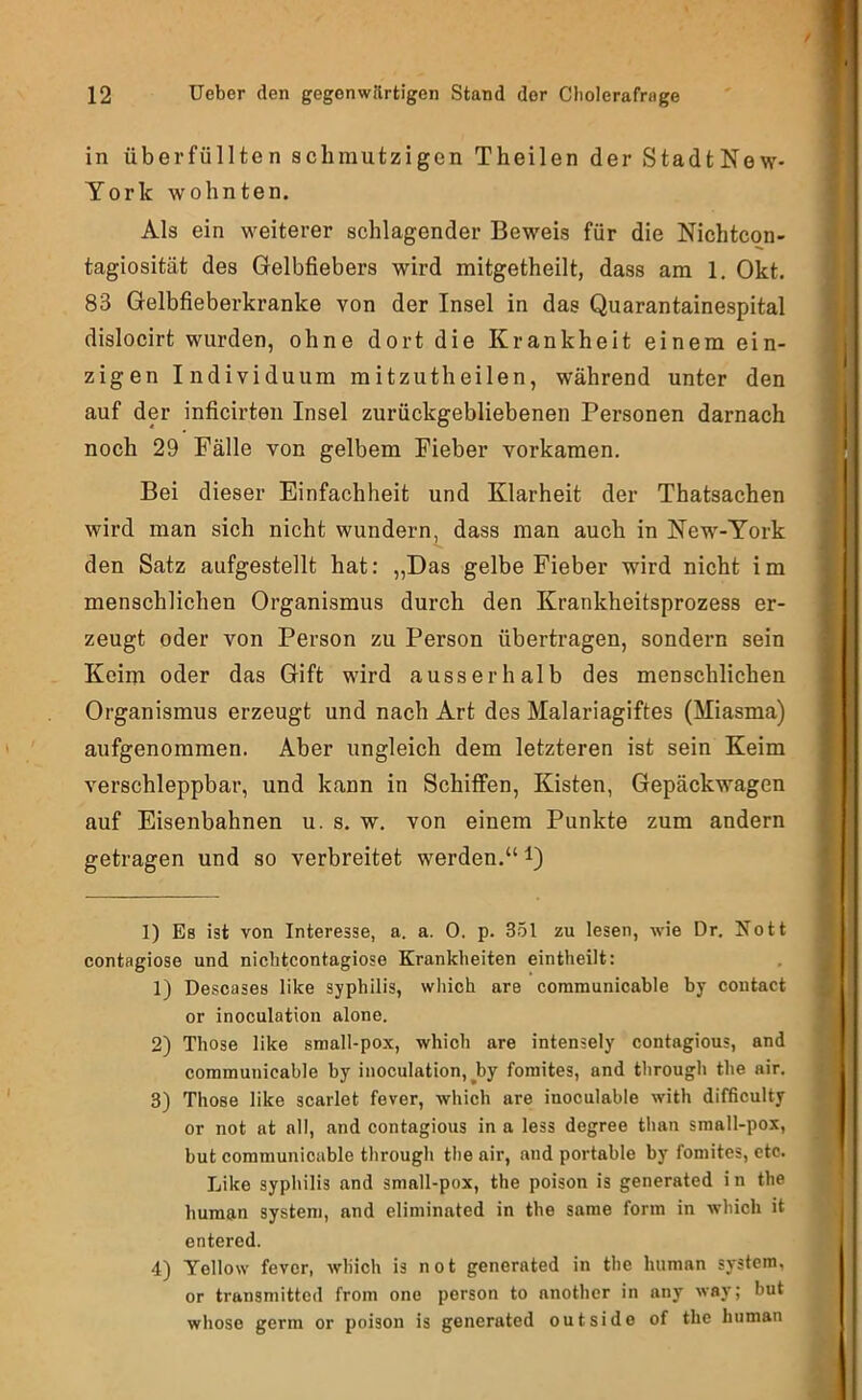 in überfüllten schmutzigen Theilen der StadtNew- York wohnten. Als ein weiterer schlagender Beweis für die Nichtcon- tagiosität des Gelbfiebers wird mitgetheilt, dass am 1, Okt. 83 Gelbfieberkranke von der Insel in das Quarantainespital dislocirt wurden, ohne dort die Krankheit einem ein- zigen Individuum mitzutheilen, während unter den auf der inficirten Insel zurückgebliebenen Personen darnach noch 29 Fälle von gelbem Fieber vorkamen. Bei dieser Einfachheit und Klarheit der Thatsachen wird man sich nicht wundern, dass man auch in New-York den Satz aufgestellt hat: „Das gelbe Fieber wird nicht im menschlichen Organismus durch den Krankheitsprozess er- zeugt oder von Person zu Person übertragen, sondern sein Keim oder das Gift wird ausserhalb des menschlichen Organismus erzeugt und nach Art des Malariagiftes (Miasma) aufgenommen. Aber ungleich dem letzteren ist sein Keim verschleppbar, und kann in Schiffen, Kisten, Gepäckwagen auf Eisenbahnen u. s. w. von einem Punkte zum andern getragen und so verbreitet werden.“ i) 1) Es ist von Interesse, a. a. 0. p. 351 zu lesen, -wie Dr. Nott contagiose und niclitcontagiose Krankheiten eintUeilt: 1) Desoases like Syphilis, wliioh are communicable by contact or inoculation alone. 2) Those like small-pox, whioh are intensely contagious, and communicable by inoculation,^by fomites, and tbrougb tbe air. 3) Those like scarlet fever, whicb are inoculable with difficulty or not at all, and contagious in a less degree thaii small-pox, but communicable tbrougb tbe air, and portable by fomites, etc. Like Syphilis and small-pox, tbe poison is generated i n tbe human System, and eliminated in tbe same form in wbich it entered. 4) Yellow fever, wliicb is not generated in tbe human System, or transmitted from one person to anotber in any way; but whose germ or poison is generated outside of tbe human
