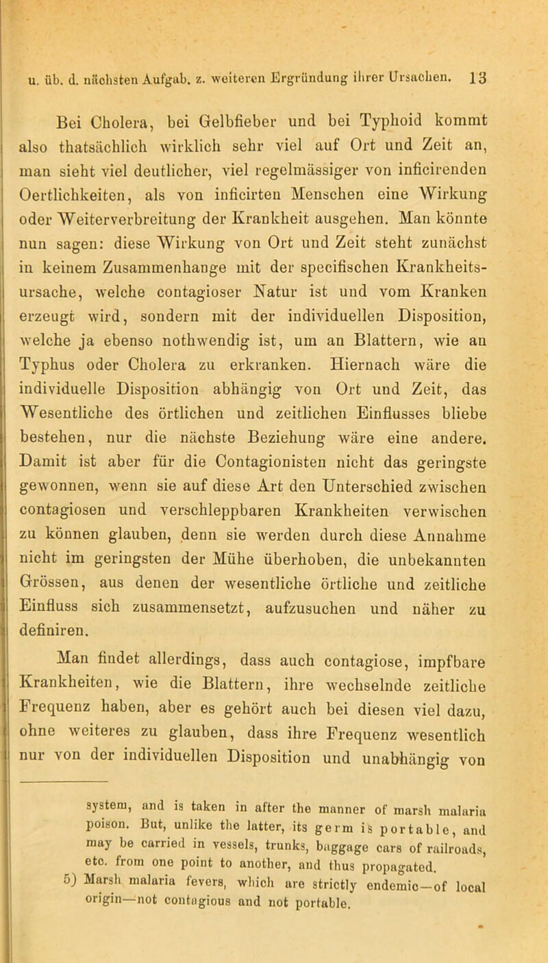 Bei Cholera, bei Gelbfieber und bei Typhoid kommt also thatsächlich wirklich sehr viel auf Ort und Zeit an, man sieht viel deutlicher, viel regelmässiger von inficirenden Oertlichkeiten, als von inficirten Menschen eine Wirkung oder Weiterverbreitung der Krankheit ausgehen. Man könnte nun sagen: diese Wirkung von Ort und Zeit steht zunächst in keinem Zusammenhänge mit der specifischen Krankheits- ursache, welche contagioser Natur ist und vom Kranken erzeugt wird, sondern mit der individuellen Disposition, welche ja ebenso nothwendig ist, um an Blattern, wie an Typhus oder Cholera zu erkranken. Hiernach wäre die individuelle Disposition abhängig von Ort und Zeit, das Wesentliche des örtlichen und zeitlichen Einflusses bliebe bestehen, nur die nächste Beziehung wäre eine andere. Damit ist aber für die Contagionisten nicht das geringste gewonnen, wenn sie auf diese Art den Unterschied zwischen contagiosen und verschleppbaren Krankheiten verwischen zu können glauben, denn sie werden durch diese Annahme nicht im geringsten der Mühe überhoben, die unbekannten Grössen, aus denen der wesentliche örtliche und zeitliche Einfluss sich zusammensetzt, aufzusuchen und näher zu definiren. Man flndet allerdings, dass auch contagiose, impf bare Krankheiten, wie die Blattern, ihre wechselnde zeitliche Frequenz haben, aber es gehört auch bei diesen viel dazu, ohne weiteres zu glauben, dass ihre Frequenz wesentlich nur von der individuellen Disposition und unabhängig von System, and is taken in after the manner of marsh malaria poison. But, unlike the latter, its germ is portable, and may be carried in vessels, trunks, baggage cars of railroads, etc. from one point to anotlier, and thus propagated. 5) Marsh malaria fevers, whicli aro strictly endemic—of local origin—not contagious and not portable.