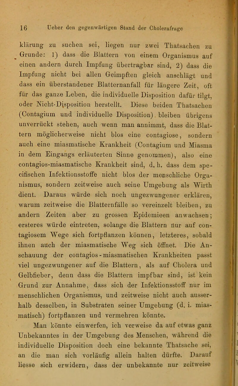 kliirung zu suchen sei, liegen nur zwei Thatsachen zu Grunde: 1) dass die Blattern von einem Organismus auf einen andern durch Impfung übertragbar sind, 2) dass die Impfung nicht bei allen Geimpften gleich anschlägt und dass ein überstandener Blatternanfall für längere Zeit, oft für das ganze Leben, die individuelle Disposition dafür tilgt, oder Nicht-Disposition herstellt. Diese beiden Thatsachen (Contagium und individuelle Disposition) bleiben übrigens unverrückt stehen, auch wenn man annimrat, dass die Blat- tern möglicherweise nicht blos eine contagiose, sondern auch eine miasmatische Krankheit (Contagium und Miasma in dem Eingangs erläuterten Sinne genommen), also eine contagios-miasmatische Krankheit sind, d. h. dass dem spe- cifischen Infektionsstoffe nicht blos der menschliche Orga- nismus, sondern zeitweise auch seine Umgebung als Wirth dient. Daraus würde sich noch ungezwungener erklären, warum zeitweise die Blatternfälle so vereinzelt bleiben, zu andern Zeiten aber zu grossen Epidemieen anwachsen; ersteres würde eintreten, solange die Blattern nur auf con- tagiosera Wege sich fortpflanzen können, letzteres, sobald ihnen auch der miasmatische Weg sich öffnet. Die An- schauung der contagios-miasmatischen Krankheiten passt viel ungezwungener auf die Blattern, als auf Cholera und Gelbfieber, denn dass die Blattern impfbar sind, ist kein Grund zur Annahme, dass sich der Infektionsstoff nur im menschlichen Organismus, und zeitweise nicht auch ausser- halb desselben, in Substraten seiner Umgebung (d. i. mias- matisch) fortpflanzen und vermehren könnte. Man könnte einwerfen, ich verweise da auf etwas ganz Unbekanntes in der Umgebung des Menschen, während die individuelle Disposition doch eine bekannte Thatsache sei, an die man sich vorläufig allein halten dürfte. Darauf Hesse sich erwidern, dass der unbekannte nur zeitweise