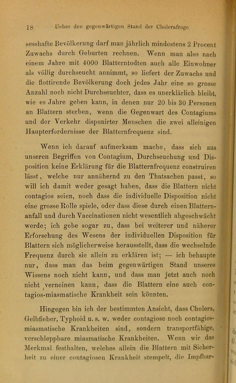 sessliafte Bevölkerung darf man jährlich mindestens 2 l’rocent Zuwachs durch Geburten rechnen. Wenn man also nach einem Jahre mit 4000 Blatterntodten auch alle Einwohner als völlig durchseucht annimmt, so liefert der Zuwachs und die llottirende Bevölkerung doch jedes Jahr eine so grosse Anzahl noch nicht Durchseuchter, dass es unerklärlich bleibt, wie es Jahre gehen kann, in denen nur 20 bis 30 Personen an Blattern sterben, wenn die Gegenwart des Contagiums und der Verkehr disponirter Menschen die zwei alleinigen Haupterfordernisse der Blatternfrequenz sind. Wenn ich darauf aufmerksam mache, dass sich aus unseren Begriffen von Contagium, Durchseuchung und Dis- position keine Erklärung für die Blatternfrequenz construiren lässt, welche nur annähernd zu den Thatsachen passt, so will ich damit weder gesagt haben, dass die Blattern nicht contagios seien, noch dass die individuelle Disposition nicht eine grosse Rolle spiele, oder dass diese durch einen Blattern- anfall und durch Vaccinationen nicht wesentlich abgeschwächt werde; ich gebe sogar zu, dass bei weiterer und näherer Erforschung des Wesens der individuellen Disposition für Blattern sich möglicherweise herausstellt, dass die wechselnde Frequenz durch sie allein zu erklären ist; — ich behaupte nur, dass man das beim gegenwärtigen Stand unseres Wissens noch nicht kann, und dass man jetzt auch noch nicht verneinen kann, dass die Blattern eine auch con- tagios-miasmatische Krankheit sein könnten. Hingegen bin ich der bestimmten Ansicht, dass Cholera, Gelbfieber, Typhoid u. s. w. weder contagiose noch contagios- miasmatische Krankheiten sind, sondern transportfähige, verschleppbare miasmatische Krankheiten. Wenn wir das Merkmal festhalten, welches allein die Blattern mit Sicher- heit zu einer contagiosen Krankheit stempelt, die Impfiiar-