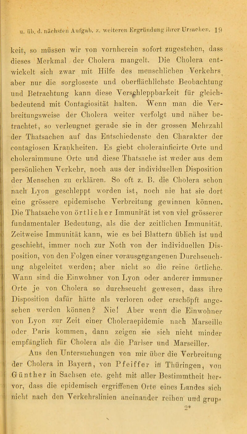 koit, SO müssen wir von vornlicrcin sofort zugestehen, dass dieses Merkmal der Cholera mangelt. Die Cholera ent- wickelt sich zwar mit Hilfe des menschlichen Verkehrs^ aber nur die sorgloseste und oberflächlichste Beobachtung und Betrachtung kann diese Vers^hleppbarkeit für gleich- bedeutend mit Contagiosität halten. Wenn man die Ver- breitungsweise der Cholera weiter verfolgt und näher be- trachtet, so verleugnet gerade sie in der grossen Mehrzahl der Thatsachen auf das Entschiedenste den Charakter der contagiosen Krankheiten. Es giebt choleraiuficirte Orte und choleraimmune Orte und diese Thatsache ist weder aus dem persönlichen Yerkehr, noch aus der individuellen Disposition der Menschen zu erklären. So oft z.- B. die Cholera schon nach Lyon geschleppt worden ist, noch nie hat sie dort eine grössere epidemische Vei'breitung gewinnen können. Die Thatsache von örtlicher Immunität ist von viel grösserer fundamentaler Bedeutung, als die der zeitlichen Immunität. Zeitweise Immunität kann, wie es bei Blattetn üblich ist und geschieht, immer noch zur Noth von der individuellen Dis- position, von den Folgen einer vorausgegangenen Durchseuch- ung abgeleitet werden; aber nicht so die reine örtliche. Wann sind die Einwohner von Lyon oder anderer immuner Orte je von Cholera so durchseucht gewesen, dass ihre Disposition dafür hätte als verloren oder erschöpft angc- i sehen werden können? Kiel Aber wenü die Einwohner I von Lyon zur Zeit einer Choleraepidemie nach Marseille oder Paris kommen, dann zeigen sie sich nicht minder empfänglich für Cholera als die Pariser und Marseiller. Aus den Untersuchungen von mir über die Verbreitung der Cholera in Bayern, von Pfeiffer itl Thüringen, von Günther in Sachsen etc. geht mit aller Bestimmtheit her- vor, dass die epidemisch ergriffenen Orte eines Landes sich nicht nach den Verkehrslinien aneinander reihen und grup-
