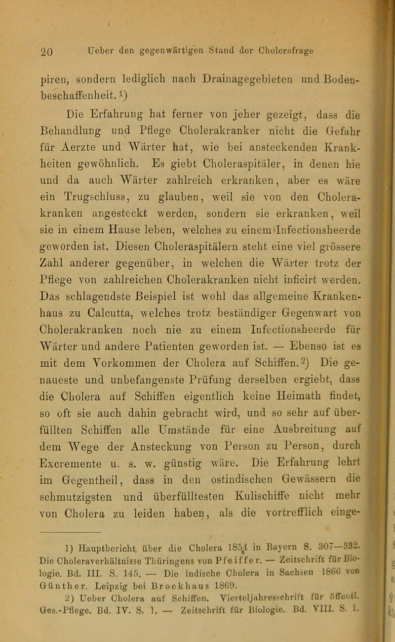 piren, sondern lediglich nach Drainagegebieten und Boden- beschafFenheit. i) Die Erfahrung hat ferner von jeher gezeigt, dass die Behandlung und Pflege Cholerakranker nicht die Gefahr für Aerzte und Wärter hat, wie bei ansteckenden Krank- heiten gewöhnlich. Es giebt Choleraspitäler, in denen hie und da auch Wärter zahlreich erkranken, aber es wäre ein Trugschluss, zu glauben, weil sie von den Cholera- kranken angesteckt werden, sondern sie erkranken, weil sie in einem Hause leben, welches zu einem Tnfectionsheerde geworden ist. Diesen Choleraspitälern steht eine viel grössere Zahl anderer gegenüber, in welchen die Wärter trotz der Pflege von zahlreichen Cholerakranken nicht iuficirt werden. Das schlagendste Beispiel ist wohl das allgemeine Kranken- haus zu Calcutta, welches trotz beständiger Gegenwart von Cholerakranken noch nie zu einem Infectionsheerde für Wärter und andere Patienten geworden ist. — Ebenso ist es mit dem Vorkommen der Cholera auf Schiffen. 2) Die ge- naueste und unbefangenste Prüfung derselben ergiebt, dass die Cholera auf Schiffen eigentlich keine Heimath findet, so oft sie auch dahin gebracht wird, und so sehr auf über- füllten Schiffen alle Umstände für eine Ausbreitung auf dem Wege der Ansteckung von Person zu Person, durch Excremente u. s. w. günstig wäre. Die Erfahrung lehrt im Gegentheil, dass in den ostiiidischen Gewässern die schmutzigsten und überfülltesten Kulischiffe nicht mehr von Cholera zu leiden haben, als die vortreflPlich eilige* 1) Hauptbericht, über die Cliolera 185^4 in Bayern S. 307—332. Die Choleraverhültnisso Thüringens von Pfeiffer. — Zeitschrift für Bio- logie. Bd. III. S. 145. — Die indische Cholera in Sachsen 1S6G von Günther. Leipzig bei Brock haus 18G9. 2) lieber Cholera auf Schiffen. Vierteljahres.«chrift für Sffcntl. Ges.-Pflege. Bd. IV. S. 1. — Zeitschrift für Biologie. Bd. Vlll. S. 1.