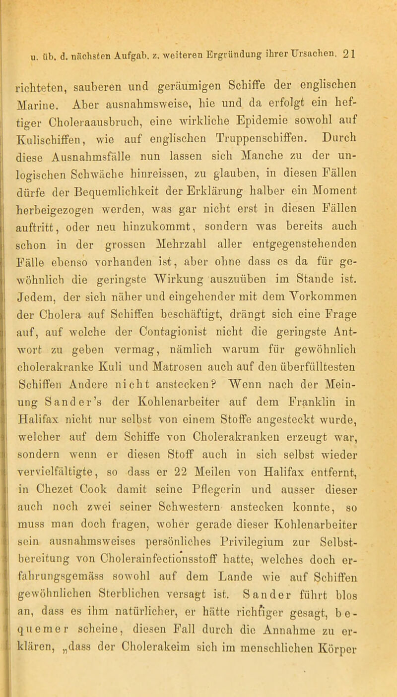 richteten, sauberen und geräumigen Schiffe der englischen Marine. Aber ausnahmsweise, hie und da erfolgt ein hef- tiger Choleraausbriich, eine wirkliche Epidemie sowohl auf Kulischiffen, wie auf englischen Truppenschiffen. Durch diese Ausnahmsfälle nun lassen sich Manche zu der un- logischen Schwäche hinreissen, zu glauben, in diesen Fällen dürfe der Bequemlichkeit der Erklärung halber ein Moment herbeigezogen wmrden, was gar nicht erst in diesen Fällen auftritt, oder neu hinzukommt, sondern was bereits auch schon in der grossen Mehrzahl aller entgegenstehenden Fälle ebenso vorhanden ist, aber ohne dass es da für ge- wöhnlich die geringste Wirkung auszuüben im Stande ist. Jedem, der sich näher und eingehender mit dem Vorkommen der Cholera auf Schiffen beschäftigt, drängt sich eine Frage auf, auf welche der Contagionist nicht die geringste Ant- wort zu geben vermag, nämlich warum für gewöhnlich cholerakranke Kuli und Matrosen auch auf den überfülltesten Schiffen Andere nicht anstecken? Wenn nach der Mein- ung Sand er’s der Kohlenarbeiter auf dem Franklin in Halifax nicht nur selbst von einem Stoffe angesteckt wurde, welcher auf dem Schiffe von Cholerakranken erzeugt war, sondern wenn er diesen Stoff auch in sich selbst wieder vervielfältigte, so dass er 22 Meilen von Halifax entfernt, in Chezet Cook damit seine Pflegerin und ausser dieser auch noch zwei seiner Schwestern anstecken konnte, so muss man doch fragen, woher gerade dieser Kohlenarbeiter sein ausnahmsweises persönliches Privilegium zur Selbst- bereitung von Cholerainfectionsstoflf hattOj welches doch er- fahrungsgemäss sowohl auf dem Lande wie auf Schiffen gewöhnlichen Sterblichen versagt ist. Sander führt blos an, dass es ihm natürlicher, er hätte richfiger gesagt, be- quemer scheine, diesen Fall durch die Annahme zu er- klären, „dass der Cholerakeim sich im menschlichen Körper