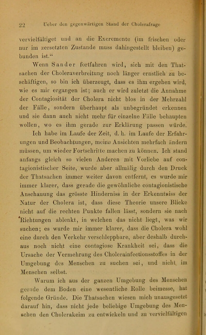 vervielfältiget und an die Exeremente (iin frischen oder nur ini zersetzten J^ustande muss dahingestellt bleiben) ge- bunden ist.“ Wenn Sander fortfahren wird, sich mit den That- sachen der Choleraverbreitung noch länger ernstlich zu be- schäftigen, so bin ich überzeugt, dass es ihm ergehen wird, wie es mir ergangen ist; auch er wird zuletzt die Annahme der Contagiosität der Cholera nicht blos in der Mehrzahl der Fälle, sondern überhaupt als unbegründet erkennen und sie dann auch nicht njehr für einzelne Fälle behaupten wollen, wo es ihm gerade zur Erklärung passen würde. Ich habe im Laufe der Zeit, d. h. im Laufe der Erfahr- ungen und Beobachtungen, meine Ansichten mehrfach ändern müssen, um wieder Fortschrilte machen zu können. Ich stand anfangs gleich so vielen Anderen mit Vorliebe auf con- tagionistisclier Seite, wurde aber allmälig durch den Druck der Thatsaclien ipimer weiter davon entfernt, es w'urde mir immer klarer, dass gerade die gewöhnliche contagionistische Anschauung das grösste Hinderniss in der Erkenntnis der Natur der Cholera ist, dass diese Theorie unsere Blicke nicht auf die rechten Punkte fallen lässt, sondern sie nach *Kichtungen ablenkt, in welchen das nicht liegt, was wir suchen; es wurde mir immer klarer, dass die Cholera wmhl eine durch den Verkehr verschleppbare, aber deshalb durch- aus noch nicht eine cotitagiose Krankheit sei, dass die Ursache der Vermehrung des Cholerainfectionsstoffes in der Umgebung dos Menschen zu suchen sei, und nicht ini Menschen selbst. Warum ich aus der ganzen Umgebung des Menschen gerade dem Boden eine wesentliche Eolle beimesse, hat folgende Gründe. Die Thatsaclien wiesen mich unausgesetzt darauf hin, dass nicht jede beliebige Umgebung des Men- schen den Cholerakeim zu entwickeln und zu vervielfältigen