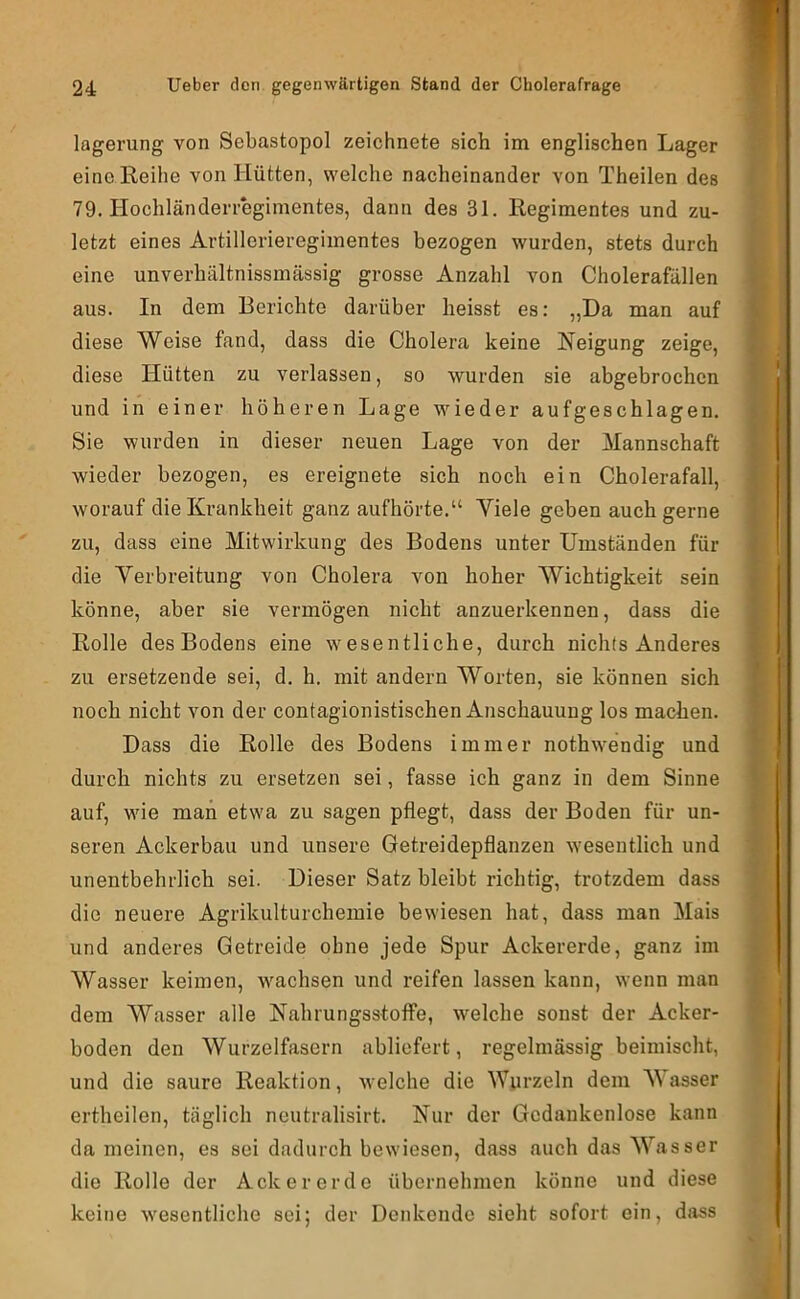 lagerung von Sebastopol zeichnete sich im englischen Lager eine Reihe von Hütten, welche nacheinander von Theilen des 79. Hochländerregimentes, dann des 31. Regimentes und zu- letzt eines Artillerieregimentes bezogen wurden, stets durch eine unverhältnissmässig grosse Anzahl von Cholerafällen aus. In dem Berichte darüber heisst es: „Da man auf diese Weise fand, dass die Cholera keine Neigung zeige, diese Hütten zu verlassen, so wurden sie abgebrochen und in einer höheren Lage wieder aufgeschlagen. Sie wurden in dieser neuen Lage von der Mannschaft wieder bezogen, es ereignete sich noch ein Cholerafall, worauf die Krankheit ganz aufhörte.“ Viele geben auch gerne zu, dass eine Mitwirkung des Bodens unter Umständen für die Verbreitung von Cholera von hoher Wichtigkeit sein könne, aber sie vermögen nicht anzuerkennen, dass die Rolle des Bodens eine w^esentliche, durch nichts Anderes zu ersetzende sei, d. h. mit andern Worten, sie können sich noch nicht von der contagionistischen Anschauung los machen. Dass die Rolle des Bodens immer nothw'endig und durch nichts zu ersetzen sei, fasse ich ganz in dem Sinne auf, wde man etwa zu sagen pflegt, dass der Boden für un- seren Ackerbau und unsere Getreidepflanzen w'esentlich und unentbehrlich sei. Dieser Satz bleibt richtig, trotzdem dass die neuere Agrikulturcheinie bewiesen hat, dass man Mais und anderes Getreide ohne jede Spur Ackererde, ganz im Wasser keimen, wmchsen und reifen lassen kann, wenn man dem Wasser alle NahrungsstoflTe, welche sonst der Acker- boden den Wurzelfasern abliefert, regelmässig beimischt, und die saure Reaktion, welche die Wurzeln dem Wasser ertheilen, täglich neutralisirt. Nur der Gedankenlose kann da meinen, es sei dadurch bewiesen, dass auch das Wasser die Rolle der Ackererde übernehmen könne und diese keine w'esentliche sei; der Denkende sieht sofort ein, djiss