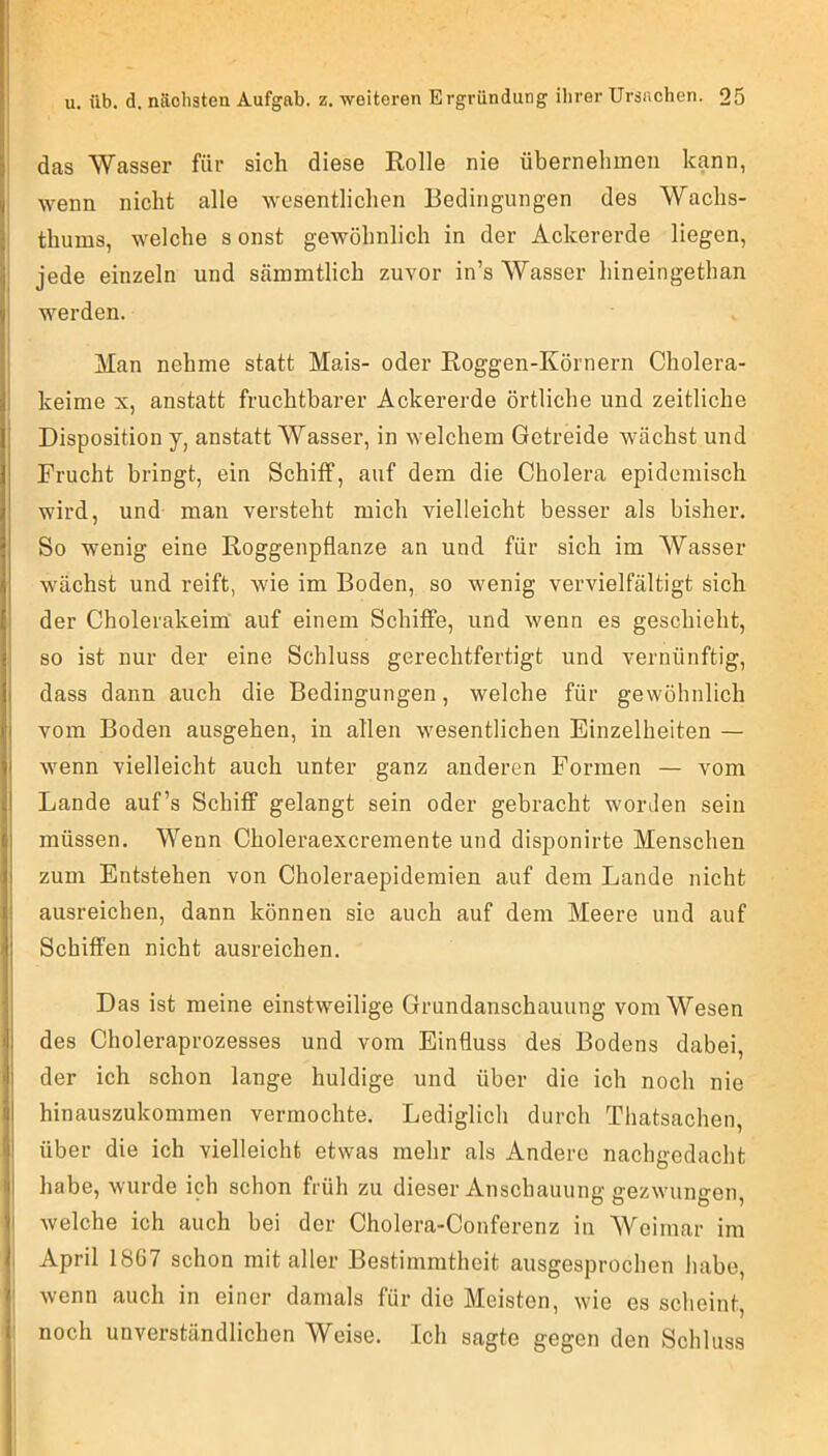 das Wasser für sich diese Rolle nie übernehmen kann, wenn nicht alle wesentlichen Bedingungen des Wachs- thums, welche s onst gewöhnlich in der Ackererde liegen, jede einzeln und sämmtlich zuvor in’s Wasser hineingethan werden. Man nehme statt Mais- oder Roggen-Körnern Cholera- keime X, anstatt fruchtbarer Ackererde örtliche und zeitliche Disposition y, anstatt Wasser, in welchem Getreide wächst und Frucht bringt, ein Schiff, auf dem die Cholera epidemisch wird, und man versteht mich vielleicht besser als bisher. So wenig eine Roggenpflanze an und für sich im Wasser wächst und reift, wie im Boden, so wenig vervielfältigt sich der Cholerakeim' auf einem Schiffe, und wenn es geschieht, so ist nur der eine Schluss gerechtfertigt und vernünftig, dass dann auch die Bedingungen, welche für gewöhnlich vom Boden ausgehen, in allen wesentlichen Einzelheiten — wenn vielleicht auch unter ganz anderen Formen — vom Lande auf’s Schiff gelangt sein oder gebracht worJen sein müssen. Wenn Choleraexcremente und disponirte Menschen zum Entstehen von Choleraepidemien auf dem Lande nicht ausreichen, dann können sie auch auf dem Meere und auf Schiffen nicht ausreichen. Das ist meine einstweilige Grundanschauung vom Wesen des Choleraprozesses und vom Einfluss des Bodens dabei, der ich schon lange huldige und über die ich noch nie hinauszukommen vermochte. Lediglich durch Tliatsachen, über die ich vielleicht etwas mehr als Andere nachgedacht habe, wurde ich schon früh zu dieser Anschauung gezwungen, welche ich auch bei der Cholera-Conferenz in Weimar im . April 1867 schon mit aller Bestimmtheit ausgesprochen habe, wenn auch in einer damals für die Meisten, wie es scheint, noch unverständlichen Weise. Ich sagte gegen den Schluss