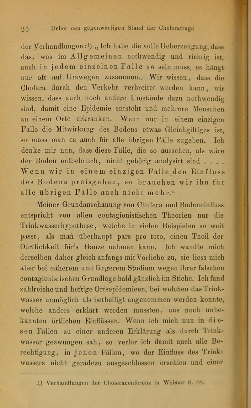 der yerliandlungen:!) ,,Ich habe die volle Ueberzeugung, dass das, was im Allgemeinen iiotliwendig und richtig ist, auch in jedem einzelnen Palle so sein muss, es hängt nur oft auf Umwegen zusammen.. Wir wissen, dass die Cholera durch den Verkehr verbreitet werden kann, wir wissen, dass auch noch andere Umstände dazu nothwendig sind, damit eine Epidemie entsteht und mehrere Menschen an einem Orte erkranken. Wenn nur in einem einzigen Falle die Mitwiikung des Bodens etwas Gleichgiltiges ist, so muss man es auch für alle übrigen Fälle zugeben. Ich denke mir nun, dass diese Fälle, die so aussehen, als wäre der Boden entbehrlich, nicht gehörig analysirt sind . , . . Wenn wir in einem einzigen Palle den Einfluss des Bodens preisgeben, so brauchen wir ihn für alle übrigen Fälle auch nicht mehr.“ Meiner Grundanschauung von Cholera und Bodeneinfluss entspricht von allen contagionistischen Theorien nur die Trinkwasserhypothese, welche in vielen Beispielen so weit passt, als man überhaupt pars pro toto, einen Theil der Oertlichkeit für’s Ganze nehmen kann. Ich wandte mich derselben daher gleich anfangs mit Vorliebe zu, sie Hess mich aber bei näherem und längerem Studium wegen ihrer falschen contagionistischen Grundlage bald gänzlich im Stiche. Ich fand zahlreiche und heftige Ortsepidemieen, bei welchen das Trink- wasser unmöglich als betheiligt angenommen werden konnte, welche anders erklärt werden mussten, aus noch unbe- kannten örtlichen Einflüssen. Wenn ich mich nun in die- sen Fällen zu einer anderen Erklärung als durch Trink- wasser gezwungen sah, so verlor ich damit auch alle Be- rechtigung, in jenen Fällen, wo der Einfluss des Trink- wassers nicht geradezu ausgeschlossen erschien und einer IJ Vorliiuulluiigeii der CliokTucoiilerciiz in Weimar S. t>6.