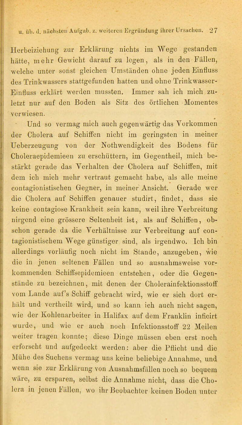 t i u. üb. d. iiücbiteii Aufgab. z. weiteren Ergrüiiduiig ihrer Ursaclioii. 27 ' llcfbeizichuiig zur Erklärung nichts im Wege gestanden I hätte, mehr Gewicht darauf zu legen, als in den Fällen, i welche unter sonst gleichen Umständen ohne jeden Einfluss j des Trinkwassers stattgefunden hatten und ohne Trinkwasser- I Einfluss erklärt werden mussten. Immer sah ich mich zu- I letzt nur auf den Boden als Sitz des örtlichen Momentes t verwiesen. Und so vermag mich auch gegenwärtig das Yorkommen der Cholera auf SchiflPen nicht im geringsten in meiner Ueberzeugung von der Nothwendigkeit des Bodens für Choleraepidemieen zu erschüttern, im Gegentheil, mich be- I stärkt gerade das Yerhalten der Cholera auf Schiffen, mit I dem ich mich mehr vertraut gemacht habe, als alle meine contagionistischen Gegner, in meiner Ansicht. Gerade wer die Cholera auf Schiffen genauer studirt, findet, dass sie I keine contagiose Krankheit sein kann, weil ihre Yerbreitung j nirgend eine grössere Seltenheit ist, als auf Schiffen, ob- i schon gerade da die Yerhältnisse zur Yerbreitung auf con- I tagionistischem Wege günstiger sind, als irgendwo. Ich bin I allerdings vorläufig noch nicht im Stande, anzugeben, wie j die in jenen seltenen Fällen und so ausnahmsweise vor- kommenden Schiffsepidemieen entstehen, oder die Gegen- stände zu bezeichnen, mit denen der Cholerainfektionsstoff vom Lande auf’s Schiff gebracht wird, wie er sich dort er- hält und vertheilt wird, und so kann ich auch nicht sagen, wie der Kohlenarbeiter in Halifax auf dem Franklin inficirt j wurde, und wie er auch noch Infektionsstoff 22 Meilen weiter tragen konnte; diese Dinge müssen eben erst noch erforscht und aufgedeckt werden: aber die Pflicht und die Mühe des Suchens vermag uns keine beliebige Annahme, und wenn sie zur Erklärung von Ausnahmsfällen noch so bequem wäre, zu ersparen, selbst die Annahme nicht, dass die Cho- lera in jenen hüllen, wo ihr Beobachter keinen Buden unter