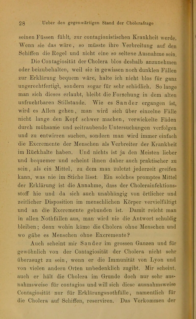 seinen Füssen fülilfc, zur contagionistischen Krankheit werde. Wenn sie das wäre, so müsste ihre Verbreitung auf den Schiffen die Regel und nicht eine so seltene Ausnahme sein. Die Contagiosität der Cholera blos deshalb anzunehmen oder beizubehalten, weil sie in gewissen noch dunklen Fällen zur Erklärung bequem wäre, halte ich nicht blos für ganz ungerechtfertigt, sondern sogar für sehr schädlich. So lange man sich dieses erlaubt, bleibt die Forschung in dem alten unfruchtbaren Stillstände. Wie es Sander ergangen ist, wird es Allen gehen , man wird sich über einzelne Fälle nicht lange den Kopf schwer machen, verwickelte Fäden durch mühsame und zeitraubende Untersuchungen verfolgen und zu entwirren suchen, sondern man wird immer einfach die Excremente der Menschen als Verbreiter der Krankheit im Rückhalte haben. Und nichts ist ja den Meisten lieber und bequemer und scheint ihnen daher auch praktischer zu sein, als ein Mittel, zu dem man zuletzt jederzeit greifen kann, was nie im Stiche lässt. Ein solches promptes Mittel der Erklärung ist die Annahme, dass der Cholerainfektions- stoff hie und da sich auch unabhängig von örtlicher und zeitlicher Disposition im menschlichen Körper vervielfältigt und an die Excremente gebunden ist. Damit reicht man in allen Nothfällen aus, man wird nie die Antwort schuldig bleiben; denn wohin käme die Cholera ohne Menschen und wo gäbe es Menschen ohne Excremente? Auch scheint mir Sander im grossen Ganzen und für gewöhnlich von der Contagiosität der Cholera nicht sehr überzeugt zu sein, wenn er die Immunität von Lyon und von vielen andern Orten unbedenklich zugibt. Mir scheint, auch er hält die Cholera im Grunde doch nur sehr aus- nahmsweise für contagios und will sich diese ausnahmsweise Contagiosität nur für Erklärungsnothfälle, namentlich für die Cholera auf Schiffen, reserviren. Das Vorkommen der
