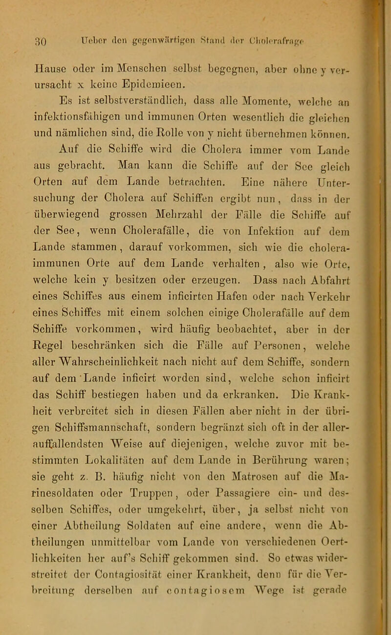 Hause oder im Menschen selbst begegnen, aber oltne y vor- ursaclit X keine Epideinieen. Es ist selbstverständlich, dass alle Momente, welclie an infektionsfähigen und immunen Orten wesentlich die gleichen und nämlichen sind, die Eolle von y nicht übernehmen können. Auf die Schiffe wird die Cholera immer vom Lande aus gebracht. Man kann die Schiffe auf der See gleich Orten auf dem Lande betrachten. Eine nähere Unter- suchung der Cholera auf Schiffen ergibt nun , dass in der überwiegend grossen Mehrzahl der Fälle die Schiffe auf der See, wenn Cholerafälle, die von Infektion auf dem Lande stammen , darauf Vorkommen, sich wie die cholera- immunen Orte auf dem Lande verhalten , also wie Orte, welche kein y besitzen oder erzeugen. Dass nach Abfahrt eines Schiffes aus einem inficirten Hafen oder nach Verkehr eines Schiffes mit einem solchen einige Cholerafälle auf dem Schiffe Vorkommen, wird häufig beobachtet, aber in der Regel beschränken sich die Fälle auf Personen, welche aller Wahrscheinlichkeit nach nicht auf dem Schiffe, sondern auf dem Lande inficirt worden sind, welche schon inficirt das Schiff bestiegen haben und da erkranken. Die Krank- heit verbreitet sich in diesen Fällen aber nicht in der übri- gen Schiffsmannschaft, sondern begränzt sich oft in der aller- auffallendsten Weise auf diejenigen, welche zuvor mit be- stimmten Lokalitäten auf dem Lande in Berührung waren; sie geht z. B. häufig nicht von den Matrosen auf die Ma- rinesoldaten oder Truppen , oder Passagiere ein- und des- selben Schiffes, oder umgekehrt, über, ja selbst nicht von piner Abtheilung Soldaten auf eine andere, wenn die Ab- theilungen unmittelbar vom liande von verschiedenen Oert- lichkeiten her auf’s Schiff gekommen sind. So etwas wider- streitet der Contagiosität einer Krankheit, denn für die Ver- breitung derselben auf contagiosem Wege ist gerade