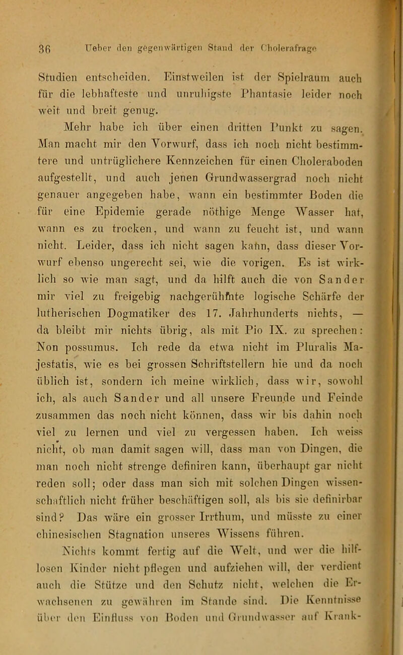 Studien entscheiden. Einstweilen ist der Spielraum auch für die lebhafteste und unruhigste Phantasie leider noch weit und breit genug. Mehr habe ich über einen dritten Punkt zu sagen. Man macht mir den Vorwurf, dass ich noch nicht bestimm- tere und untrüglichere Kennzeichen für einen Choleraboden aufgestellt, und auch jenen Grundwassergrad noch nicht genauer angegeben habe, wann ein bestimmter Boden die für eine Epidemie gerade nöthige Menge Wasser hat, wann es zu trocken, und wann zu feucht ist, und wann nicht. Leider, dass ich nicht sagen kahn, dass dieser Vor- wurf ebenso ungerecht sei, wie die vorigen. Es ist wirk- lich so wie man sagt, und da hilft auch die von Sander mir viel zu freigebig nachgerühfhte logische Schärfe der lutherischen Dogmatiker des 17. Jahrhunderts nichts, — da bleibt mir nichts übrig, als mit Pio IX. zu sprechen: Non possuinus. Ich rede da etwa nicht im Pluralis Ma- jestatis, wie es bei grossen Schriftstellern hie und da noch üblich ist, sondern ich meine wirklich, dass wir, sowohl ich, als auch Sander und all unsere Freunde und Feinde zusammen das noch nicht können, dass wir bis dahin noch viel zu lernen und viel zu vergessen haben. Ich weiss nicht, ob man damit sagen will, dass man von Dingen, die man noch nicht strenge definiren kann, überhaupt gar nicht reden soll; oder dass man sich mit solchen Dingen wissen- schaftlich nicht früher beschäftigen soll, als bis sie definirbar sind? Das wäre ein grosser Irrthum, und müsste zu einer chinesischen Stagnation unseres Wissens führen. Nichts kommt fertig auf die Welt, und wer die hilf- losen Kinder nicht pflegen und aufziehen will, der verdient auch die Stütze und den Schutz nicht, welchen die Er- wnehsenon zu gewähren im Stande sind. Die Kenntnisse übiT den Einflus.s von Boden und (iriindwasser auf Krank-