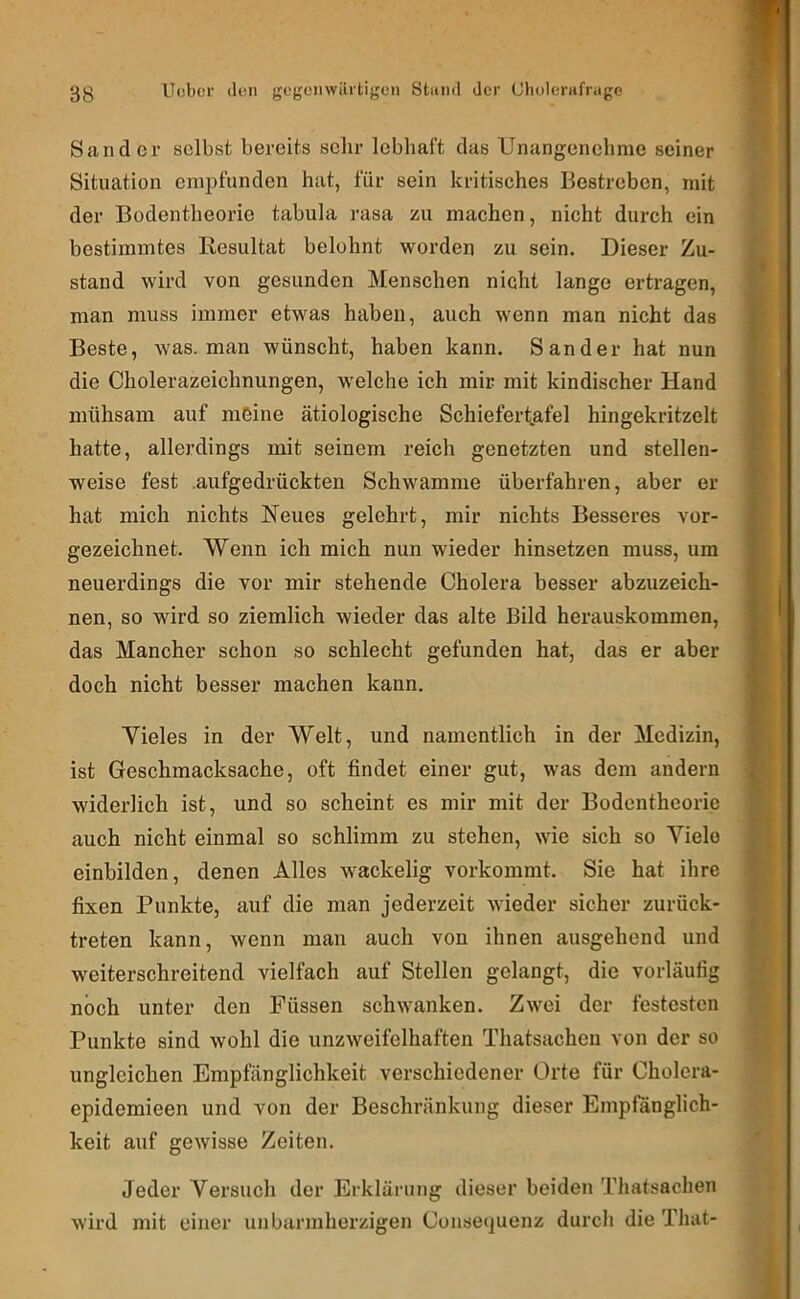Sander selbst bereits sehr lebhaft das Unangenehme seiner Situation empfunden hat, für sein kritisches Bestreben, mit der Bodentheorie tabula rasa zu machen, nicht durch ein bestimmtes Resultat belohnt worden zu sein. Dieser Zu- stand wird von gesunden Menschen nicht lange ertragen, man muss immer etwas haben, auch wenn man nicht das Beste, was. man wünscht, haben kann. Sander hat nun die Cholerazeichnungen, welche ich mir mit kindischer Hand mühsam auf meine ätiologische Schiefertafel hingekritzclt hatte, allerdings mit seinem reich genetzten und stellen- weise fest .aufgedrückten Schwamme überfahren, aber er hat mich nichts Neues gelehrt, mir nichts Besseres vor- gezeichnet. Wenn ich mich nun wieder hinsetzen muss, um neuerdings die vor mir stehende Cholera besser abzuzeich- nen, so wird so ziemlich wieder das alte Bild herauskommen, das Mancher schon so schlecht gefunden hat, das er aber doch nicht besser machen kann. Vieles in der Welt, und namentlich in der Medizin, ist Geschmacksache, oft findet einer gut, was dem andern widerlich ist, und so scheint es mir mit der Bodenthcoric auch nicht einmal so schlimm zu stehen, wie sich so Viele einbilden, denen Alles wackelig vorkommt. Sie hat ihre fixen Punkte, auf die man jederzeit wieder sicher zurück- treten kann, wenn man auch von ihnen ausgehend und weiterschreitend vielfach auf Stellen gelangt, die vorläufig noch unter den Füssen schwanken. Zwei der festesten Punkte sind wohl die unzweifelhaften Thatsacheu von der so ungleichen Empfänglichkeit verschiedener Orte für Cholera- epidemieen und von der Beschränkung dieser Empfänglich- keit auf gewisse Zeiten. Jeder Versuch der Erklärung dieser beiden Thatsachen wird mit einer unbarmherzigen Consequenz durch die That-