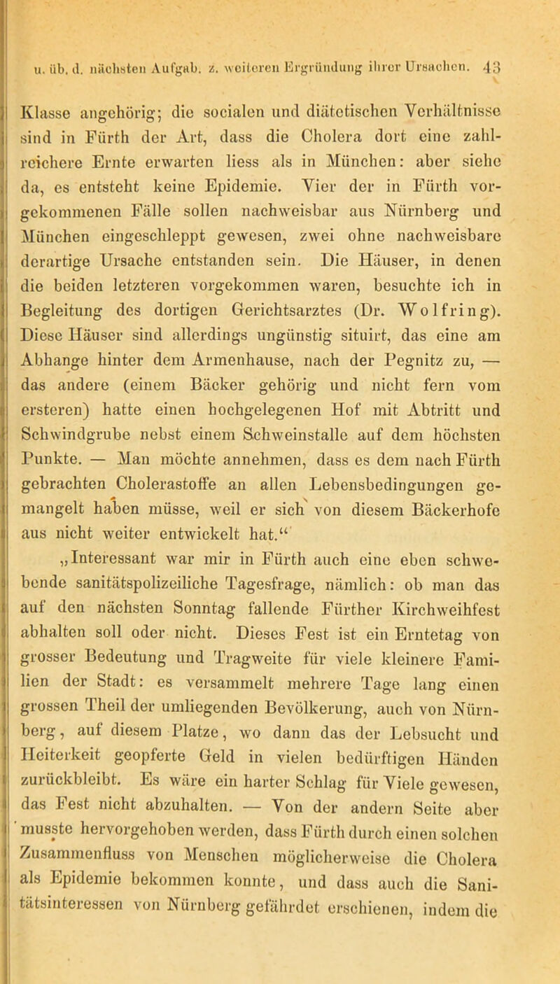 Klasse angchörig; die socialen und diätetischen Verhältnisse sind in Fürth der Art, dass die Cholera dort eine zahl- reichere Ernte erwarten Hess als in München; aber siehe da, es entsteht keine Epidemie. Vier der in Fürth vor- gekommenen Fälle sollen nachweisbar aus Nürnberg und I München eingeschleppt gewesen, zwei ohne nachweisbare 1 derartige Ursache entstanden sein. Die Häuser, in denen i die beiden letzteren vorgekommen waren, besuchte ich in Begleitung des dortigen Gerichtsarztes (Dr. Wolfring). I Diese Häuser sind allerdings ungünstig situirt, das eine am I Abhange hinter dem Armenhause, nach der Pegnitz zu, — I das andere (einem Bäcker gehörig und nicht fern vom i ersteren) hatte einen hochgelegenen Hof mit Abtritt und I Schwindgrube nebst einem Schweinstalle auf dem höchsten Punkte. — Man möchte annehmen, dass es dem nach Fürth gebrachten Cholerastotfe an allen Lebensbedingungen ge- ^ ■.y mangelt haben müsse, weil er sich von diesem Bäckerhofe aus nicht weiter entwickelt hat.“ „Interessant war mir in Fürth auch eine eben schwe- i bende sanitätspolizeiliche Tagesfrage, nämlich: ob man das , auf den nächsten Sonntag fallende Fürther Kirchweihfest abhalten soll oder nicht. Dieses Fest ist ein Erntetag von grosser Bedeutung und Tragweite für viele kleinere Fami- lien der Stadt: es versammelt mehrere Tage lang einen grossen Theil der umliegenden Bevölkerung, auch von Nürn- berg, auf diesem Platze, wo dann das der Lebsucht und , Heiterkeit geopferte Geld in vielen bedürftigen Händen zurückbleibt. Es wäre ein harter Schlag für Viele gewesen, I das best nicht abzuhalten. — Von der andern Seite aber I ’ musste hervorgehoben werden, dass Fürth durch einen solchen I Zusammenfluss von Menschen möglicherweise die Cholera j als Epidemie bekommen konnte, und dass auch die Sani- tätsinteressen von Nürnberg gefährdet erschienen, indem die