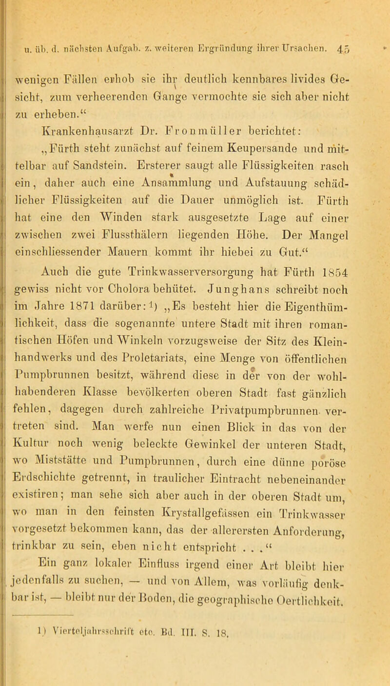 Aveniscn Fällen erhob sie ihr deutlich kennbares livides Ge- sicht, zum verheerenden Gange vermochte sie sich aber nicht 7Ai erheben.“ Krankenhausarzt Dr. Fronmüller berichtet; „Fürth steht zunächst auf feinem Keupersande und mit- telbar auf Sandstein. Ersterer saugt alle Flüssigkeiten rasch ein, daher auch eine Ansammlung und Aufstauung schäd- licher Flüssigkeiten auf die Dauer unmöglich ist. Fürth hat eine den Winden stark ausgesetzte Lage auf einer zwischen zwei Flussthälern liegenden Höhe. Der Mangel einschliessender Mauern kommt ihr hiebei zu Gut.“ Auch die gute Trinkwasserversorgung hat Fürth 1854 gewiss nicht vor Cholora behütet. Junghans schreibt noch im Jahre 1871 darüber: 1) „Es besteht hier die Eigenthüm- lichkeit, dass die sogenannte untere Stadt mit ihren roman- tischen Höfen und Winkeln vorzugsweise der Sitz des Klein- handwerks und des Proletariats, eine Menge von öffentlichen Pumpbrunnen besitzt, während diese in der von der wohl- habenderen Klasse bevölkerten oberen Stadt fast gänzlich fehlen, dagegen durch zahlreiche PriA-atpurapbrunnen ver- treten sind. Man werfe nun einen Blick in das von der Kultur noch wenig beleckte Gewinkel der unteren Stadt, wo Miststätte und Pumpbrunnen, durch eine dünne poröse Erdschichte getrennt, in traulicher Eintracht nebeneinander existiren; man sehe sich aber auch in der oberen Stadt um, wo man in den feinsten Krystallgefässen ein Trinkwcasser vorgesetzt bekommen kann, das der allerersten Anforderung' trinkbar zu sein, eben nicht entspricht . . .“ Ein ganz lokaler Einfluss irgend einer Art bleibt hier jedenfalls zu suchen, — und von Allem, was vorläufig' denk- bar ist, — bleibt nur der Boden, die geographische Oertlichkoit. 1) Vic'i'toljalirs.'iclirirt etc. Bei. UI. S. 18.