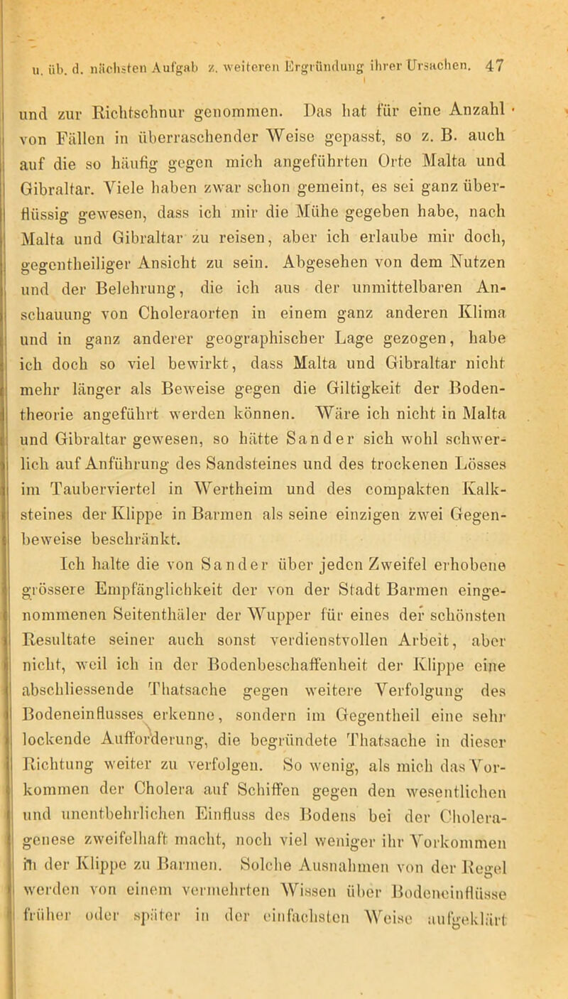 I und zur Richtschnur genommen. Das hat für eine Anzahl • I von Fällen in überraschender Weise gepasst, so z. B. auch j auf die so häufig gegen mich angeführten Orte Malta und I Gibraltar. Viele haben zwar schon gemeint, es sei ganz über- I flüssig gewesen, dass ich mir die Mühe gegeben habe, nach I Malta und Gibraltar zu reisen, aber ich erlaube mir doch, j gegentheiliger Ansicht zu sein. Abgesehen von dem Nutzen j und der Belehrung, die ich aus der unmittelbaren An- schauung von Choleraorten in einem ganz anderen Klima j und in ganz anderer geographischer Lage gezogen, habe ich doch so viel bewirkt, dass Malta und Gibraltar nicht mehr länger als Beweise gegen die Giltigkeit der Boden- theorie angeführt werden können. Wäre ich nicht in Malta und Gibraltar gewesen, so hätte Sander sich wohl schwer- j lieh auf Anführung des Sandsteines und des trockenen Lösses I im Tauberviertel in Wertheim und des compakten Kalk- steines der Klippe in Barmen als seine einzigen zwei Gegen- beweise beschränkt. Ich halte die von Sander über jeden Zweifel erhobene grössere Empfänglichkeit der von der Stadt Barmen einge- nommenen Seitenthäler der Wupper für eines der schönsten Resultate seiner auch sonst verdienstvollen Arbeit, aber I nicht, weil ich in der Bodenbeschaffenheit der Klippe eine I abschliessende Thatsache gegen weitere Verfolgung des I Bodeneinflusses erkenne, sondern im Gegentheil eine sehr 1 lockende Aufforderung, die begründete Thatsache in dieser Richtung weiter zu verfolgen. So wenig, als mich das Vor- kommen der Cholera auf Schiffen gegen den wesentlichen , und unentbehrlichen Einfluss des Bodens bei der Cholera- ' genese zweifelhaft macht, noch viel weniger ihr Vorkommen I dl der Klippe zu Barmen. Solche Ausnahmen von der Regel i werden von einem vermehrten Wissen über Bodenoinflüsse '! früher oder später in der einfachsten Weise aufgeklärt