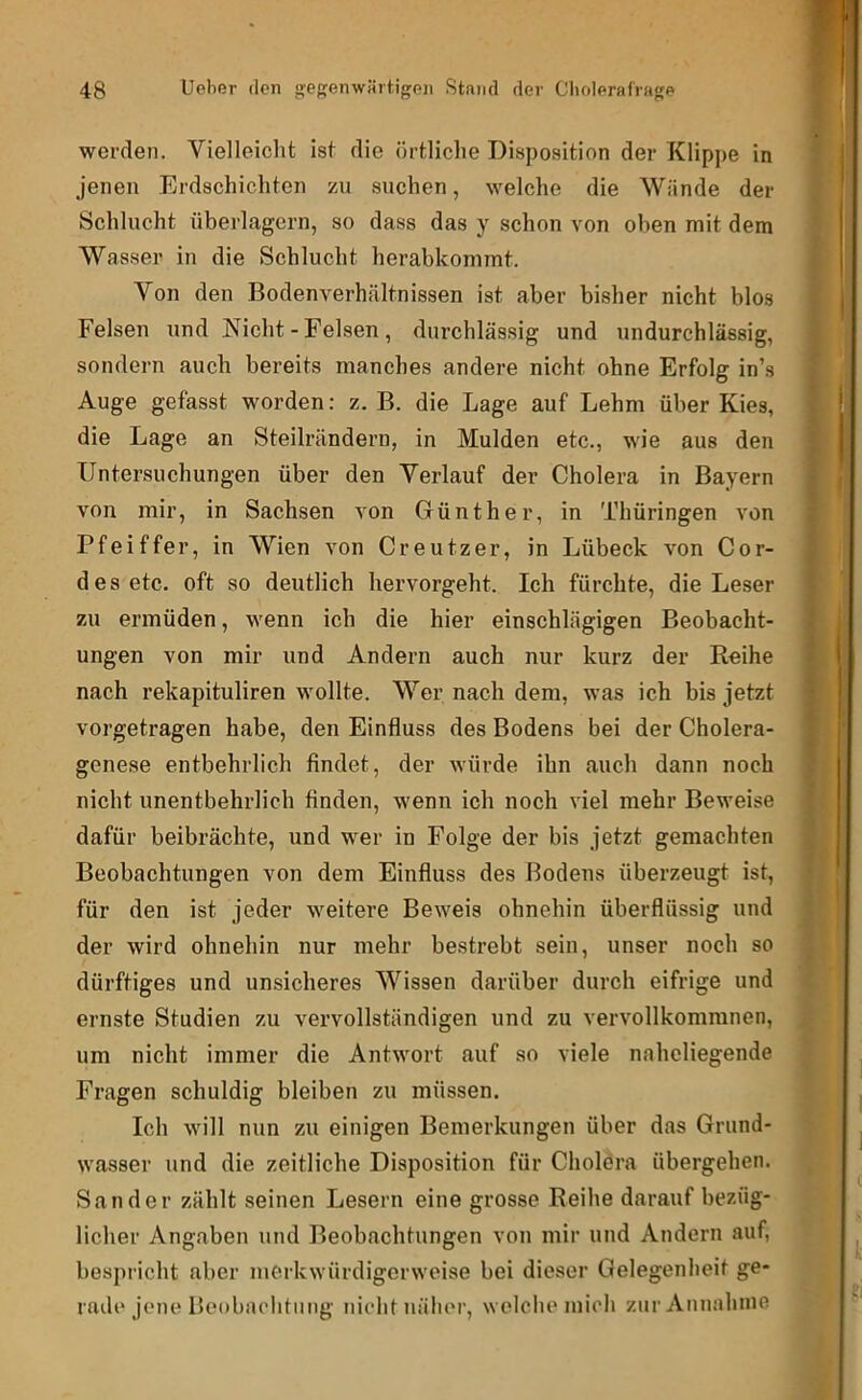 werden. Vielleiclit ist die örtliche Disposition der Klippe in jenen Erdschichten zu suchen, welche die Wände der Schlucht überlagern, so dass das y schon von oben mit dem Wasser in die Schlucht herabkommt. Von den Bodenverhältnissen ist aber bisher nicht blos Felsen und Nicht - Felsen , durchlässig und undurchlässig, sondern auch bereits manches andere nicht ohne Erfolg in’s Auge gefasst worden: z. B. die Lage auf Lehm über Kies, die Lage an Steilrändern, in Mulden etc., wie aus den Untersuchungen über den Verlauf der Cholera in Bayern von mir, in Sachsen von Günther, in Thüringen von Pfeiffer, in Wien von Creutzer, in Lübeck von Cor- des etc. oft so deutlich hervorgeht. Ich fürchte, die Leser zu ermüden, wenn ich die hier einschlägigen Beobacht- ungen von mir und Andern auch nur kurz der Reihe nach rekapituliren wollte. Wer nach dem, was ich bis jetzt vorgetragen habe, den Einfluss des Bodens bei der Cholera- genese entbehrlich findet, der würde ihn auch dann noch nicht unentbehrlich finden, wenn ich noch viel mehr Beweise dafür beibrächte, und wer in Folge der bis jetzt gemachten Beobachtungen von dem Einfluss des Bodens überzeugt ist, für den ist jeder weitere Beweis ohnehin überflüssig und der wird ohnehin nur mehr bestrebt sein, unser noch so dürftiges und unsicheres Wissen darüber durch eifrige und ernste Studien zu vervollständigen und zu vervollkommnen, um nicht immer die Antwort auf so viele naheliegende Fragen schuldig bleiben zu müssen. Ich will nun zu einigen Bemerkungen über das Grund- wasser und die zeitliche Disposition für Cholera übergehen. Sander zählt seinen Lesern eine grosse Reihe darauf bezüg- licher Angaben und Beobachtungen von mir und Andern auf, bespricht aber merkwürdigerweise bei dieser Gelegenheit ge- rade jene Beobachtung nicht näher, welche mich zur Annahme
