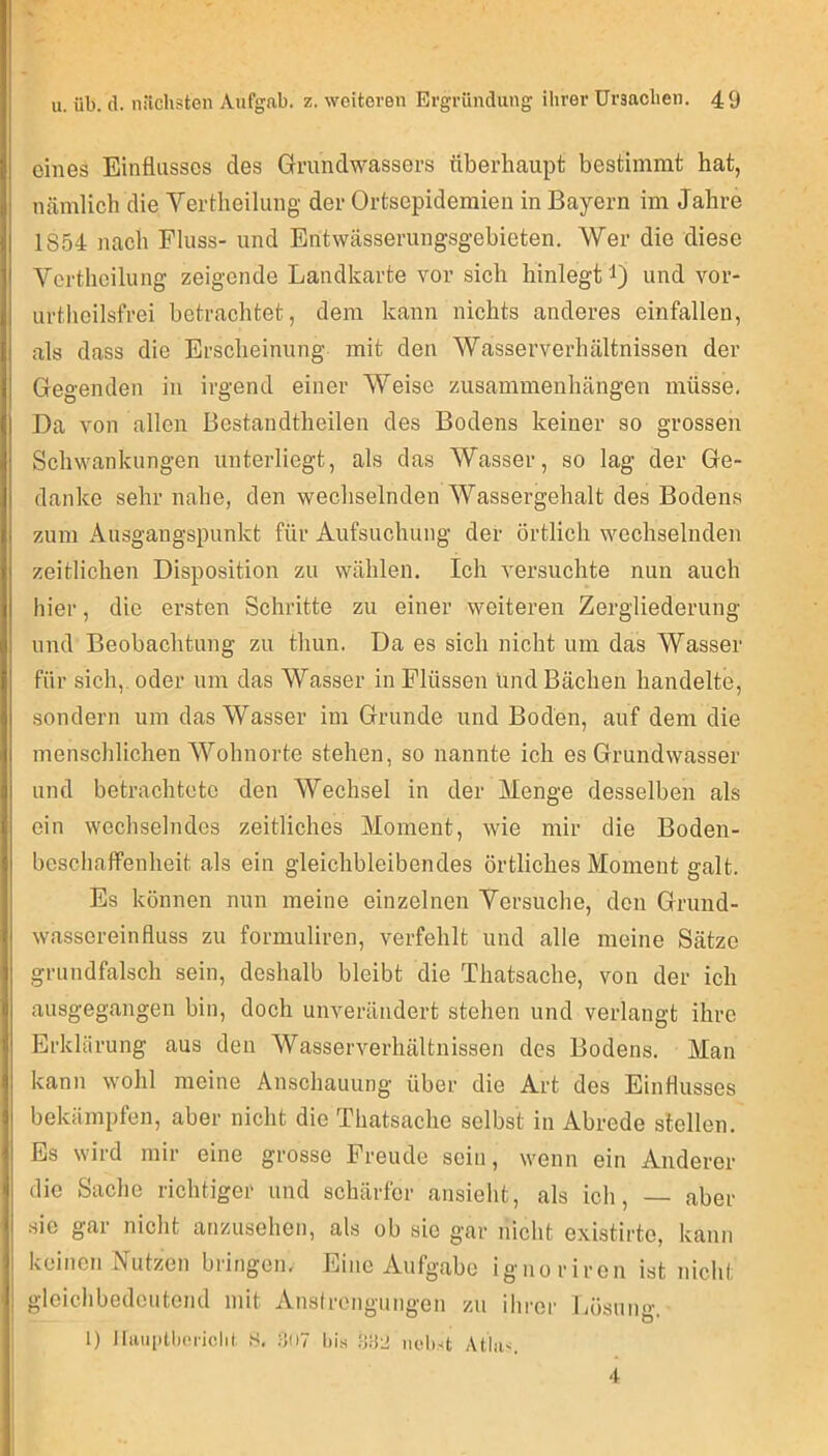 eines Einflusses des Grundwassers überhaupt bestimmt hat, nämlich die Yertheilung der Ortsepideraien in Bayern im Jahre 1854 nach Fluss- und Entwässerungsgebieten. Wer die diese Vertheilung zeigende Landkarte vor sich hinlegt i) und vor- urtheilsfrei betrachtet, dem kann nichts anderes einfalleu, als dass die Erscheinung mit den Wasserverhältnissen der Gegenden in irgend einer Weise Zusammenhängen müsse. Da von allen Bestandtheilen des Bodens keiner so grossen Schwankungen unterliegt, als das Wasser, so lag der Ge- danke sehr nahe, den wechselnden Wassergehalt des Bodens zum Ausgangspunkt für Aufsuchung der örtlich wechselnden zeitlichen Disposition zu wählen. Ich versuchte nun auch hier, die ersten Schritte zu einer weiteren Zergliederung und Beobachtung zu thun. Da es sich nicht um das Wasser für sich,, oder um das Wasser in Flüssen und Bächen handelte, sondern um das Wasser im Grunde und Boden, auf dem die menschlichen ^Yohnorte stehen, so nannte ich es Grundwasser und betrachtete den AYechsel in der Menge desselben als ein wechselndes zeitliches Moment, wie mir die Boden- bcschafifenheit als ein gleichbleibendes örtliches Moment galt. Es können nun meine einzelnen Yersuche, den Grund- wassereinfluss zu formuliren, verfehlt und alle meine Sätze grundfalsch sein, deshalb bleibt die Thatsache, von der ich ausgegangen bin, doch uiwerändert stehen und verlangt ihre Erklärung aus den Wasserverhältnissen des Bodens. Man kann wohl meine Anschauung über die Art des Einflusses bekämpfen, aber nicht die Thatsache selbst in Abrede stellen. Es wird mir eine grosse Freude sein, wenn ein Anderer die Sache richtiger und schärfer ansieht, als ich, — aber .sie gar nicht anzusehen, als ob sie gar nicht existirte, kann keinen Nutzen bringem Eine Aufgabe ignoriren ist nicht gleichbedeutend mit Ansircngungen zu ihrer Lösung. I) lliiuiitlu'nclii. hl, fiOT bis .'J.'i'J nebst Atbis. 4