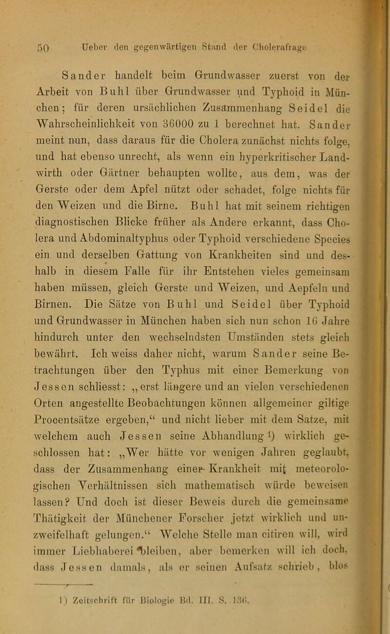 Sander handelt beim Grundwasser zuerst von der Arbeit von Buhl über Grundwasser und Typhoid in Mün- chen; für deren ursächlichen Zusammenhang Seidel die Wahrscheinlichkeit von 36000 zu 1 berechnet hat. Sander meint nun, dass daraus für die Cholera zunächst nichts folge, und hat ebenso unrecht, als wenn ein hyperkritischer Land- wirth oder Gärtner behaupten wollte, aus dem, was der Gerste oder dem Apfel nützt oder schadet, folge nichts für den Weizen und die Birne. Buhl hat mit seinem richtigen diagnostischen Blicke früher als Andere erkannt, dass Cho- lera und Abdominaltyphus oder Typhoid verschiedene Species ein und derselben Gattung von Krankheiten sind und des- halb in diesem Falle für ihr Entstehen vieles gemeinsam haben müssen, gleich Gerste und Weizen, und Aepfeln und Birnen. Die Sätze von Buhl und Seidel über Typhoid und Grundwasser in München haben sich nun schon 16 Jahre hindurch unter den wechselndsten Umständen stets gleich bewährt. Ich weiss daher nicht, warum Sander seine Be- trachtungen über den Typhus mit einer Bemerkung von Jessen schliesst: „erst längere und an vielen verschiedenen Orten angestellte Beobachtungen können allgemeiner gütige Procentsätze ergeben,“ und nicht lieber mit dem Satze, mit welchem auch Jessen seine Abhandlung i) wirklich ge- schlossen hat: „Wer hätte vor wenigen Jahren geglaubt, dass der Zusammenhang einer- Krankheit mit meteorolo- gischen Verhältnissen sich mathematisch würde beweisen lassen? Und doch ist dieser Beweis durch die gemeinsame Thätigkeit der Münchener Forscher jetzt wirklich und un- zweifelhaft gelungen.“ Welche Stelle man citiren will, wird immer Liebhaberei bleiben, aber bemerken will ich doch, dass Je.ssen damals, als er seinen Aufsafz schrieb, blos 1) Zeitschrift für Biologie Bd. III. S. l.St!.