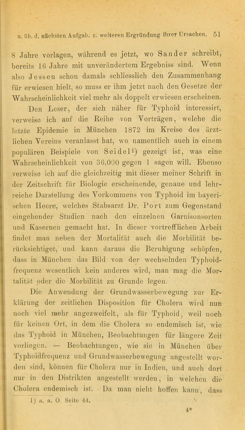 8 Jahre Vorlagen, während es jetzt, wo Sander schreibt, bereits 16 Jahre mit unverändertem Ergebniss sind. Wenn also Jessen schon damals schliesslich den Zusammenhang für erwiesen hielt, so muss er ihm jetzt nach den Gesetze der Wahrscheinlichkeit viel mehr als doppelt erwiesen erscheinen. Den Leser, der sich näher für Typhoid interessirt, verweise ich auf die Eeihe von Vorträgen, welche die letzte Epidemie in München 1872 im Kreise des ärzt- lichen Vereins veranlasst hat, wo namentlich auch in einem populären Beispiele von Sei deD) gezeigt ist, was eine Wahrscheinlichkeit von 36,000 gegen 1 sagen will. Ebenso verweise ich auf die gleichzeitig mit dieser meiner Schrift in der Zeitschrift für Biologie erscheinende, genaue und lehr- reiche Darstellung des Vorkommens von Typhoid im bayeri- schen Heere, welches Stabsarzt Dr. Port zum Gegenstand eingehender Studien nach den einzelnen Garnisonsorten und Kasernen gemacht hat. In dieser vortrefflichen Arbeit findet man neben der Mortalität auch die Morbilität be- rücksichtiget, und kann daraus die Beruhigung schöpfen, dass in München das Bild von der wechselnden Typhoid- frequenz wesentlich kein anderes wird, man mag die Mor- talitiit oder die Morbilität zu Grunde legen. Die Anwendung der Grundwasserbewegung zur Er- klärung der zeitlichen Disposition für Cholera wird nun noch viel mehr angezweifelt, als für Typhoid, weil noch für keinen Ort, in dem die Cholera so endemisch ist, wie (las Typhoid in München, Beobachtungen für längere Zeit vorliegen, — Beobachtungen, wie sie in München über Typhoidfrequenz und Grundwasserbewegung angestellt wor- den sind, können für Cholera nur in Indien, und auch dort I nur in den Distrikten angestellt werden, in welchen die Cholera endemisch ist. Da man niclit hoffen kann, dass Ij a. a. 0. Seite 44. '' 4*