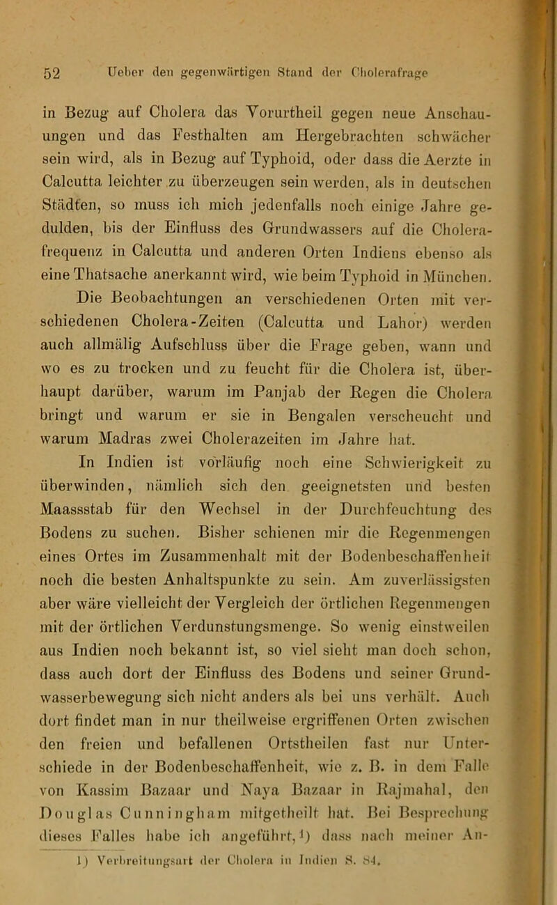 in Bezug auf Cholera das Vomrtheil gegen neue Anschau- ungen und das Festhalten am Hergebrachten schwächer sein wird, als in Bezug auf Typhoid, oder dass dieAerzte in Calcutta leichter zu überzeugen sein werden, als in deutschen Städten, so muss ich mich jedenfalls noch einige Jahre ge- dulden, bis der Einfluss des Grundwassers auf die Cholera- frequenz in Calcutta und anderen Orten Indiens ebenso als eine Thatsache anerkannt wird, wie beim Typhoid in München. Die Beobachtungen an verschiedenen Orten mit ver- schiedenen Cholera-Zeiten (Calcutta und Lahor) werden auch allmälig Aufschluss über die Frage geben, wann und wo es zu trocken und zu feucht für die Cholera ist, über- haupt darüber, warum im Panjab der Regen die Cholera bringt und warum er sie in Bengalen verscheucht und warum Madras zwei Cholerazeiten im Jahre hat. In Indien ist vorläufig noch eine Schwierigkeit zu überwinden, nämlich sich den geeignetsten und be.sten Maassstab für den Wechsel in der Durchfeuchtung des Bodens zu suchen. Bisher schienen mir die Regenmengen eines Ortes im Zusammenhalt mit der Bodenbeschaffenheil noch die besten Anhaltspunkte zu sein. Am zuverlässigsten aber wäre vielleicht der Vergleich der örtlichen Regenmengen mit der örtlichen Verdunstungsmenge. So wenig einstweilen aus Indien noch bekannt ist, so viel sieht man doch schon, dass auch dort der Einfluss des Bodens und seiner Grund- wasserbewegung sich nicht anders als bei uns verhält. Auch dort findet man in nur theilweise ergriffenen Orten zwischen den freien und befallenen Ortstheilen fast nur Unter- .schiede in der Bodenbeschaffenheit, wie z. B. in dem Falle von Kassim ßazaar und Raya Bazaar in Rajmahal, den Douglas Cunningham niitgethoilt hat. Bei Besprechung dieses Falles habe ich angeführt, 0 dass nach meiner An- I) Vpi'ln'oitiiiiL'.sart ilor Cholflra in Indion S. t'-l.