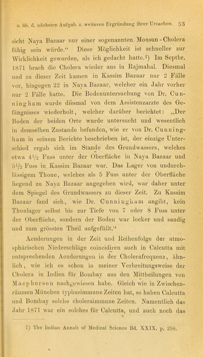sicht Naya Bazaav nur einer sogenannten Monsun - Cholera fähig sein würde.“ Diese Möglichkeit ist schneller zur Wirklichkeit geworden, als ich gedacht hatte.i) Im Septbr. 1871 brach die Cholera wieder aus in Rajmahal. Diesmal und zu dieser Zeit kamen in Kassim Bazaar nur 2 Fälle vor, hingegen 22 in Naya Bazaar, welcher ein Jahr vorher nur 2 Fälle hatte. Die Bodenuntersuchung von Dr. Cun- ningham wurde diesmal von dem Assistenzärzte des Ge- fängnisses wiederholt, welcher darüber berichtet: ,,Der Boden der beiden Orte wurde untersucht und wesentlich in demselben Zustande befunden, wie er von Dr. Cunning- ham in seinem Berichte beschrieben ist, der einzige Unter- schied ergab sich im Stande des Grundwassers, welches etwa 41/2 Fuss unter der Oberfläche in Raya Bazaar und 51/2 Fuss in Kassim Bazaar war. Das Lager von undurch- lässigem Thone, welches als 5 Fuss unter der Oberfläche liegend zu Kaya Bazaar angegeben wird, war daher unter dem Spiegel des Grundwassers zu dieser Zeit. Zu Kassim Bazaar fand sich, wie Dr. Cunniugham angibt, kein Thonlager selbst bis zur Tiefe von 7 oder 8 Fuss unter der Oberfläche, sondern der Boden war locker und sandig und zum grössten Theil aufgefüllt.“ Aenderungen in der Zeit und Reihenfolge der atmo- sphärischen Niederschläge coincidiren auch in Calcutta mit entsprechenden Aenderungen in der Cholerafrequenz, ähn- lich, wie ich es schon in meiner Verbreitungsweise der Cholera in Lidien für Bombay aus den Mittheilungen von Macp h er s0 n nachgewiesen habe. Gleich wie in Zwischen- räumen München typhusimmune Zeiten hat, so haben Calcutta und Bombay solclie choleraimmune Zeiten. Namentlich das Jahr 1871 war ein solches für Calcutta, und auch noch das 1) The Indian Animls of Medical Science Bd. XXIX. p. 25S.