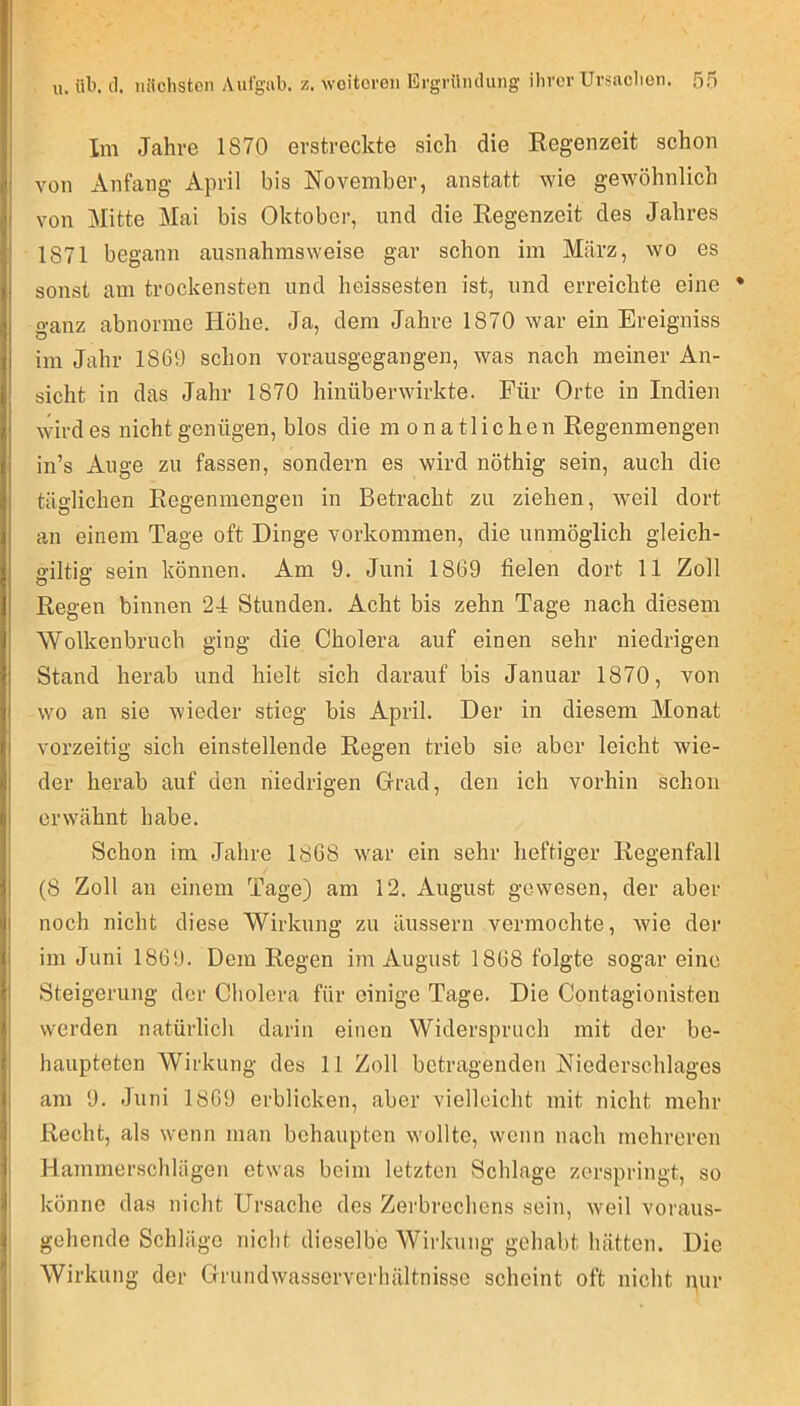 Im Jahre 1870 erstreckte sich die Regenzeit schon von Anfang April bis November, anstatt wie gewöhnlich von Mitte Mai bis Oktober, und die Regenzeit des Jahres 1871 begann ausnahmsweise gar schon im März, wo es sonst am trockensten und heissesten ist, und erreichte eine * o-anz abnorme Höhe. Ja, dem Jahre 1870 war ein Ereigniss im Jahr 1869 schon vorausgegangen, was nach meiner An- sicht in das Jahr 1870 hinüber wirkte. Für Orte in Indien wird es nicht genügen, blos die monatlichen Regenmengen in’s Auge zu fassen, sondern es wird nöthig sein, auch die täglichen Regenmengen in Betracht zu ziehen, weil dort an einem Tage oft Dinge Vorkommen, die unmöglich gleich- gütig sein können. Am 9. Juni 1869 fielen dort 11 Zoll Regen binnen 24 Stunden. Acht bis zehn Tage nach diesem Wolkenbruch ging die Cholera auf einen sehr niedrigen Stand herab und hielt sich darauf bis Januar 1870, von wo an sie wieder stieg bis April. Der in diesem Monat vorzeitig sich einstellende Regen trieb sie aber leicht wie- der herab auf den niedrigen Grad, den ich vorhin schon erwähnt habe. Schon im Jahre 1868 war ein sehr heftiger Regenfall (8 Zoll an einem Tage) am 12. August gewesen, der aber noch nicht diese Wirkung zu äussern vermochte, wie der im Juni 1869. Dem Regen im August 1868 folgte sogar eine Steigerung der Cholera für einige Tage. Die Contagionisten werden natürlich darin einen Widerspruch mit der be- haupteten Wirkung des 11 Zoll betragenden Niederschlages am 9. Juni 1869 erblicken, aber vielleicht mit nicht mehr Recht, als wenn man behaupten wollte, wenn nach mehreren Hammerschlägen etwas beim letzten Schlage zerspringt, so könne das nicht Ursache des Zerbrechens sein, weil voraus- gehende Schläge nicht dieselbe Wirkung gehabt hätten. Die Wirkung der Grundwasscrverlülltnissc scheint oft nicht pur I
