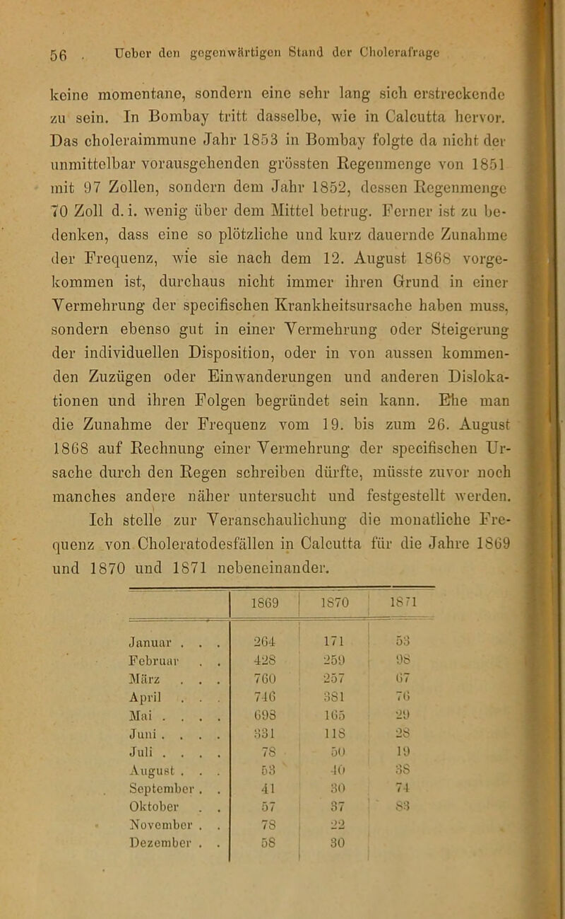 keine momentane, sondern eine sehr lang sich erstreckende zu sein. In Bombay tritt dasselbe, wie in Calcutta hervor. Das choleraimmune Jahr 1853 in Bombay folgte da nicht der unmittelbar vorausgehenden grössten Regenmenge von 1851 mit 97 Zollen, sondern dem Jahr 1852, dessen Regenmenge 70 Zoll d.i. wenig über dem Mittel betrug. Ferner ist zu be- denken, dass eine so plötzliche und kurz dauernde Zunahme der Frequenz, wie sie nach dem 12. August 1868 vorge- kommen ist, durchaus nicht immer ihren Grund in einer Vermehrung der specifischen Krankheitsursache haben muss, sondern ebenso gut in einer Vermehrung oder Steigerung der individuellen Disposition, oder in von aussen kommen- den Zuzügen oder Einwanderungen und anderen Disloka- tionen und ihren Folgen begründet sein kann. Blie man die Zunahme der Frequenz vom 19. bis zum 26. August 1868 auf Rechnung einer Vermehrung der specifischen Ur- sache durch den Regen schreiben dürfte, müsste zuvor noch manches andere näher untersucht und festgestellt werden. Ich stelle zur Veranschaulichung die monatliche Fre- quenz von Choleratodesfällen in Calcutta für die Jahre 1869 und 1870 und 1871 nebeneinander. 1869 1870 1871 Januar . . . 264 ^ 171 58 Februar . . 428 259 98 März . . . 760 257 67 April . . . 746 381 76 Mai .... 693 165 29 Juni .... 631 US 28 Juli .... 78 50 19 August . . . 58 10 38 September. . 41 30 74 Oktober . . 57 37 83 November . . 78 , 22