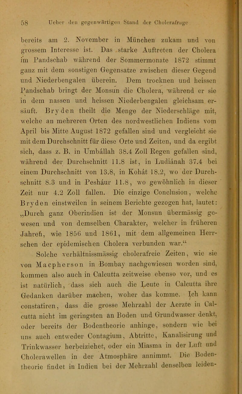 bereits am 2. November in München zukam und von grossem Interesse ist. Das starke Auftreten der Cholera im Pandschab während der Sommermonate 1872 stimmt ganz mit dem sonstigen Gegensätze zwischen dieser Gegend und Niederbengalen überein. Dem trocknen und heis.sen Pandschab bringt der Monsun die Cholera, 'w^ährend er sie in dem nassen und heissen Niederbengalen gleichsam er- säuft. Bryden theilt die Menge der Niederschläge mit, welche an mehreren Orten des nordwestlichen Indiens vom April bis Mitte August 1872 gefallen sind und vergleicht sie mit dem Durchschnitt für diese Orte und Zeiten, und da ergibt sich, dass z. B. in TJmballah 38.4 Zoll Kegen gefallen sind, während der Durchschnitt 11.8 ist, in Ludiänah 37.4 bei einem Durchschnitt von 13.8, in Kohät 18.2, wm der Durch- schnitt 8.3 und in Peshdur 11.8, wo gewöhnlich in dieser Zeit nur 4.2 Zoll fallen. Die einzige Conclusion, w^elcho Bryden einstweilen in seinem Berichte gezogen hat, lautet: „Durch ganz Oberindien ist der Monsun übermässig ge- wesen und von demselben Charakter, welcher in früheren Jahrefi, wie 1856 und 1861, mit dem allgemeinen Herr- schen der epidemischen Cholera verbunden war.“ Solche verhältnissmässig cholerafreie Zeiten, wie sie von Maepherson in Bombay nachgewiesen wmrden sind, kommen also auch in Calcutta zeitweise ebenso vor, und es ist natürlich, dass sich auch die Leute in Calcutta ihre Gedanken darüber machen, Avoher das komme. Ich kann constatiren, dass die grosse Mehrzahl der Aerzte in Cal- cutta nicht im geringsten an Boden und Grundwasser denkt, oder bereits der Bodentheorie anhinge, sondern wie bei uns auch entweder Contagium, Abtritte, Kanalisirung und Trinkwasser herbeiziehet, oder ein Miasma in der Luft und Cholcrawellen in der Atmosphäre annimmt. Die Boden- theorie findet in Indien bei der Mehrzahl denselben leiden-