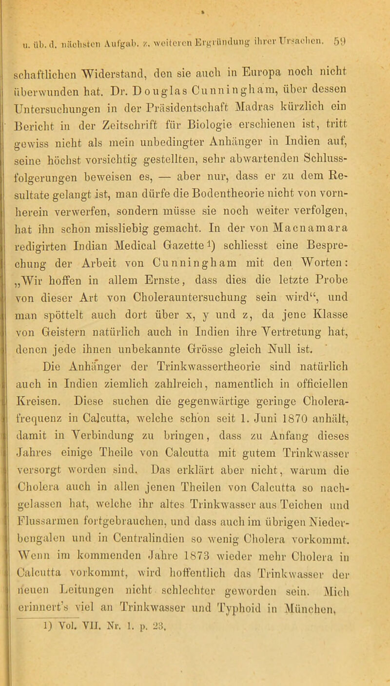 u. üb. (1. iiäclisten Aulgiib. z. weilcron Ei'gi ümlung ilircr Ur^fiolicn. 5‘) schaftliclien Widerstand, den sie auch in Europa noch nicht überwunden hat. Dr. Douglas Cunning’hani, über dessen Untersuchungen in der Präsidentschaft Madras kürzlich ein Bericht in der Zeitschrift für Biologie erschienen ist, tritt gewiss nicht als mein unbedingter Anhänger in Indien auf, seine höchst vorsichtig gestellten, sehr abwartenden Schluss- folgerungen beweisen es, — aber nur, dass er zu dem Re- sultate gelangt ist, man dürfe die Bodentheorie nicht von vorn- herein verwerfen, sondern müsse sie noch weiter verfolgen, hat ihn schon missliebig gemacht. In der von Macnamara redigirten Indian Medical Gazette i) schliesst eine Bespre- chung der Arbeit von Cunningham mit den Worten: „Wir hoffen in allem Ernste, dass dies die letzte Probe von dieser Art von Cholerauntersuchung sein wird“, und man spöttelt auch dort über x, y und z, da jene Klasse von Geistern natürlich auch in Indien ihre Yertretung hat, denen jede ihnen unbekannte Grösse gleich Null ist. Die Anhänger der Trinkwassertheorie sind natürlich auch in Indien ziemlich zahlreich, namentlich in officiellen Kreisen. Diese suchen die gegenwärtige geringe Cholera- frequenz in Calcutta, welche schon seit 1. Juni 1870 anhält, damit in Verbindung zu bringen, dass zu Anfang dieses Jahres einige Theile von Calcutta mit gutem Trinkwasser versorgt worden sind. Das erklärt aber nicht, warum die Cholera auch in allen jenen Theilen von Calcutta so nach- gelassen hat, welche ihr altes Trinkwasser aus Teichen und Flussarmen fortgebrauchen, und dass auch im übrigen Nieder- bcngalen und in Centralindien so wenig Cholera vorkommt. Wenn im kommenden -Jahre 1873 wieder mehr Cholera in Calcutta vorkommt, wird hoffentlich das Trinkwasser der neuen Leitungen nicht schlechter geworden sein. Mich erinnert’s viel an Trinkwasser und Typhoid in München,